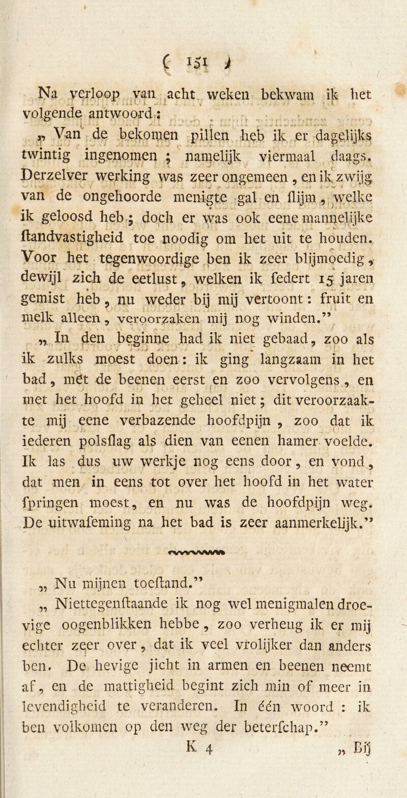 Na verloop van acht weken bekwam ik het volgende antwoord: r> Van de bekomen pillen heb ik er dagelijks twintig ingenomen ; namelijk viermaal daags. Derzelver werking was zeer ongemeen , en ik zwijg van de ongehoorde menigte gal en flijrn, welke ik geloosd heb ; doch er was ook eene mannelijke ftandvastigheid toe noodig om het uit te houden. Voor het tegenwoordige ben ik zeer blijmoedig, dewijl zich de eetlust, welken ik federt 15 jaren gemist heb ? nu weder bij mij vertoont: fruit en melk alleen , veroorzaken mij nog winden.” n In den beginne had ik niet gebaad, zoo als ik zulks moest doen: ik ging langzaam in het bad, met de beenen eerst en zoo vervolgens , en met het hoofd in het geheel niet; dit veroorzaak- te mij eene verbazende hoofdpijn , zoo dat ik iederen polsflag als dien van eenen hamer voelde. Ik las dus uw werkje nog eens door, en vond, dat men in eens tot over het hoofd in het water fpringen moest, en nu was de hoofdpijn weg. De uitwafeming na het bad is zeer aanmerkelijk.” rvwwwvi „ Nu mijnen toeftand.” „ Niettegenllaande ik nog wel menigmalen droe- vige oogenblikken hebbe, zoo verheug ik er mij echter zeer over, dat ik veel vrolijker dan anders ben. De hevige jicht in armen en beenen neemt af, en de mattigheid begint zich min of meer in levendigheid te veranderen. In één woord : ik ben volkomen op den weg der beterfchap.” K 4 „ Bij