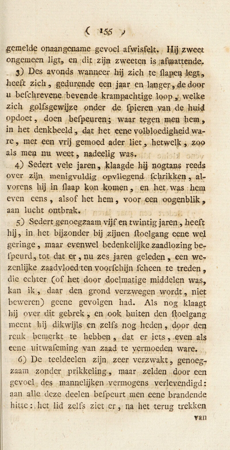 < *55 ,/ gemelde onaangename gevoel afwis feit. Hij zweet ongemeen ligt, en dit zijn zweeten is afmattende. 3) Des avonds wanneer hij zich te flapen legt, heeft zich, gedurende een j aar en langer, de door u befchrevene bevende krampachtige loopwelke zich golfsgewijze onder de fpieren van de huid opdoet, doen befpcuren; waar tegen men hem , in het denkbeeld , dat het eene volbloedigheid wa- re , met een vrij gemoed ader liet, hetwelk, zoo als men nu weet, nadeelig was. 4) Sedert vele jaren, klaagde hij nogtans reeds over zijn menigvuldig opvliegend fchrikken, al- vorens hij in flaap kon komen , en het, was hem even eens, alsof het hem, voor een oogenblik, aan lucht ontbrak. 5) Sedert genoegzaam vijf en twintig jaren, heeft hij, in het bijzonder bij zijnen ftoelgang eene wel geringe, maar evenwel bedenkelijke zaadlozing be- fpeurd, tot dat er, nu zes jaren geleden, een we^ zenlijke zaadvloed ten voorfchijn fcheen te treden, die echter (of het door doelmatige middelen was, kan ik, daar den grond verzwegen wordt, niet beweren) geene gevolgen had. Als nog klaagt hij over dit gebrek, en ook buiten den ftoelgang meent hij dikwijls en zelfs nog heden, door den reuk bemerkt te hebben, dat er iets, even als eene uitwafeming van zaad te vermoeden ware. 6) De teeldeelen zijn zeer verzwakt, genoeg- zaam zonder prikkeling, maar zelden door een gevoel des mannelijken -vermogens verlevendigd: aan alle deze deelen befpeurt men eene brandende hitte:.het lid zelfs ziet er, na het terug trekken van