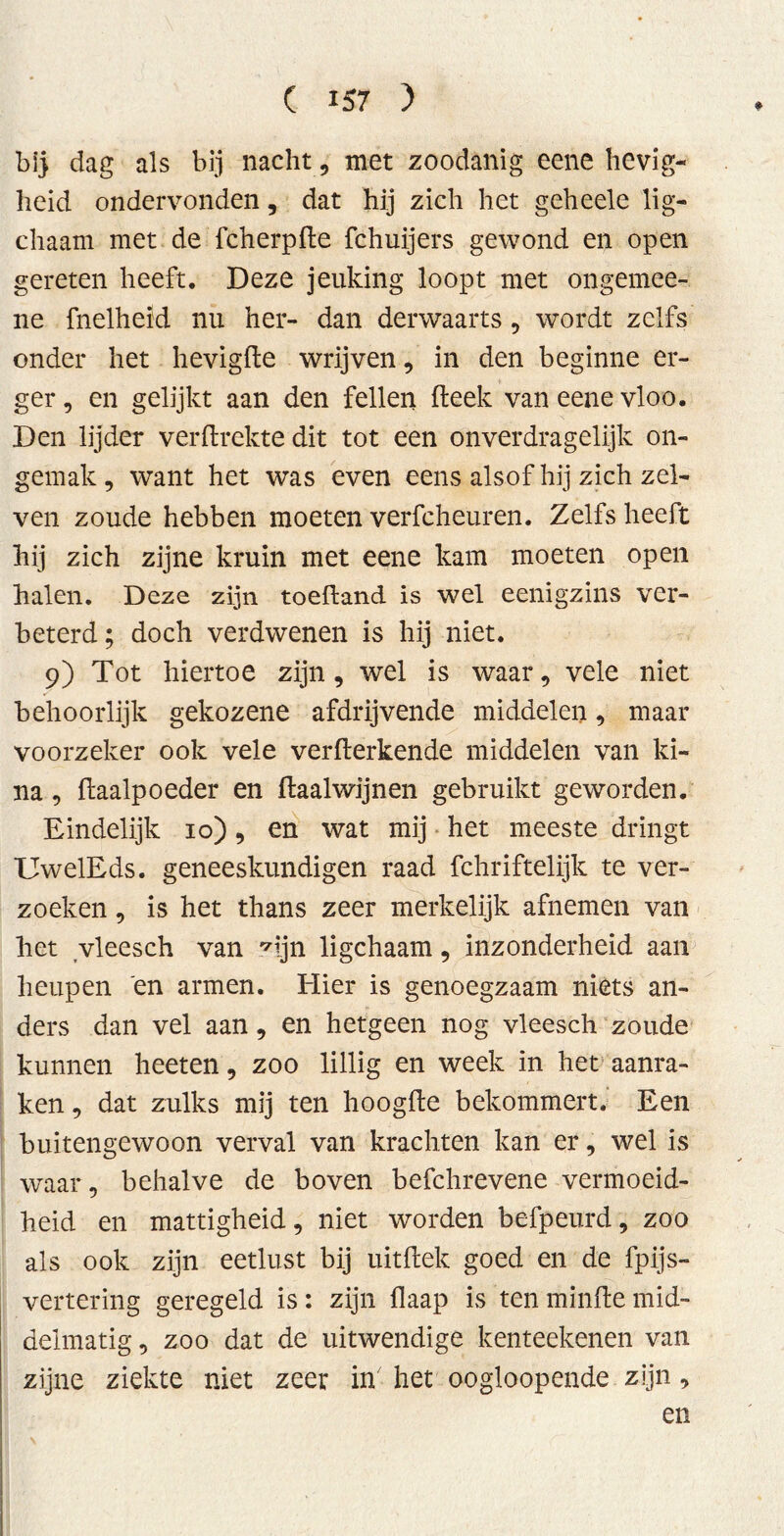 bij dag als bij nacht, met zoodanig eene hevig- heid ondervonden, dat hij zich het geheele lig- chaam met de fcherpde fchuijers gewond en open gereten heeft. Deze jeuking loopt met ongemee- ne fnelheid nu her- dan derwaarts , wordt zelfs onder het hevigde wrijven, in den beginne er- ger , en gelijkt aan den feilen (leek van eene vloo. Den lijder verdrehte dit tot een onverdragelijk on- gemak, want het was even eens alsof hij zich zel- ven zoude hebben moeten verfcheuren. Zelfs heeft hij zich zijne kruin met eene kam moeten open halen. Deze zijn toedand is wel eenigzins ver- beterd ; doch verdwenen is hij niet. 9) Tot hiertoe zijn, wel is waar, vele niet behoorlijk gekozene afdrijvende middelen, maar voorzeker ook vele verderkende middelen van ki- na , daalpoeder en daalwijnen gebruikt geworden. Eindelijk 10), en wat mij het meeste dringt UwelEds. geneeskundigen raad fchriftelijk te ver- zoeken , is het thans zeer merkelijk afnemen van het vleesch van ^ijn ligchaam, inzonderheid aan heupen en armen. Hier is genoegzaam niets an- ders dan vel aan, en hetgeen nog vleesch zoude kunnen heeten, zoo lillig en week in het aanra- ken , dat zulks mij ten hoogde bekommert. Een buitengewoon verval van krachten kan er, wel is waar, behalve de boven befchrevene vermoeid- heid en mattigheid, niet worden befpeurd, zoo als ook zijn eetlust bij uitdek goed en de fpijs- vertering geregeld is: zijn daap is ten minde mid- delmatig, zoo dat de uitwendige kenteekenen van zijne ziekte niet zeer in het oogloopende zijn, en \