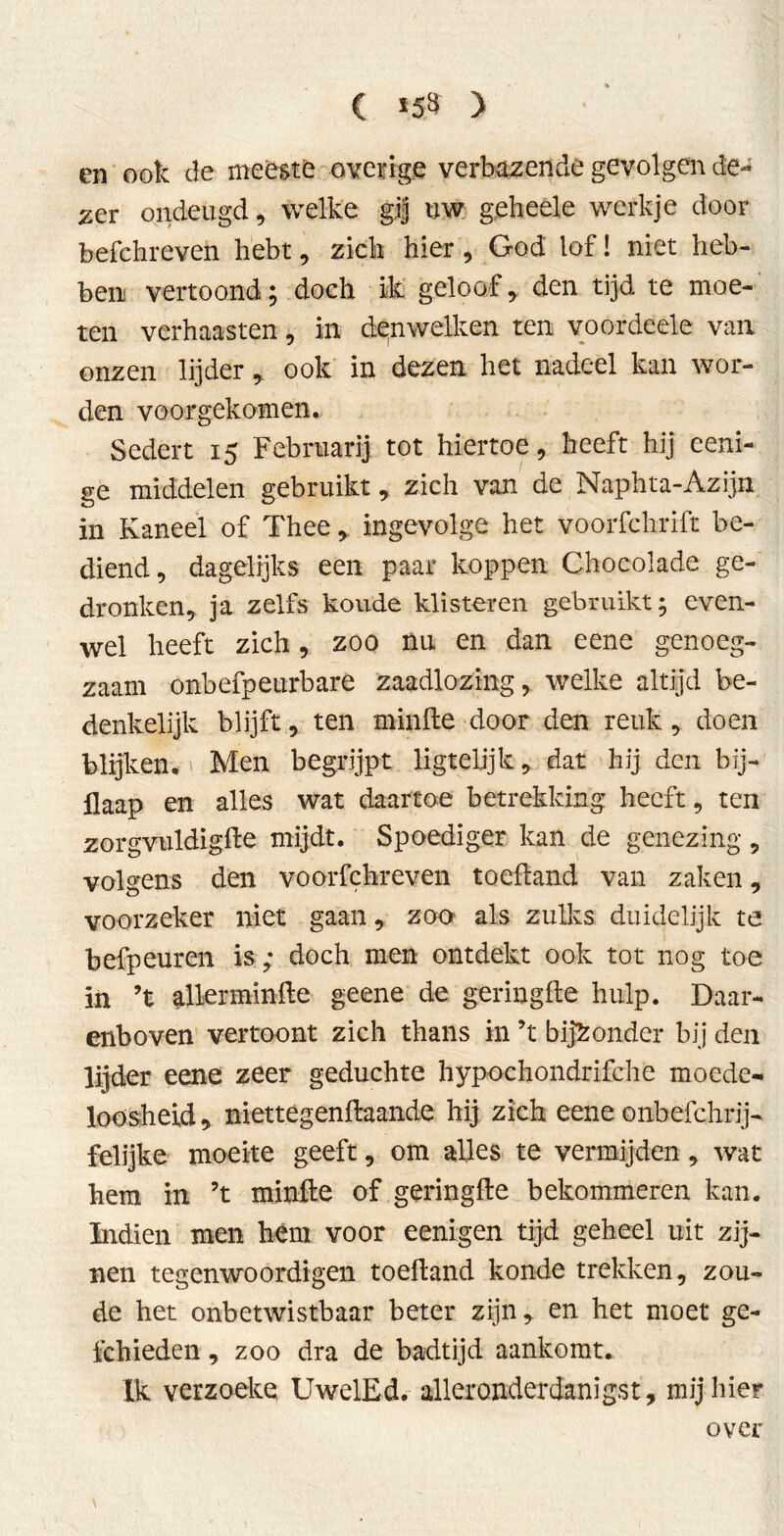 C *53 ) en ook de meeste overige verbazende gevolgen de- zer ondeugd, welke gij uw geheele werkje door befchreven hebt, zich hier, God lof! niet heb- ben vertoond; doch ik geloof, den tijd te moe- ten verhaasten, in denwelken ten voordeele van onzen lijder, ook in dezen het nadeel kan wor- den voorgekomen. Sedert 15 Februarij tot hiertoe, heeft hij eeni- se middelen gebruikt, zich van de Naphta-Azijn in Kaneel of Thee , ingevolge het voorfchrift be- diend, dagelijks een paar koppen Chocolade ge- dronken, ja zelfs koude klisteren gebruikt; even- wel heeft zich, zoo nu en dan eene genoeg- zaam onbefpeurbare zaadlozing, welke altijd be- denkelijk blijft, ten minde door den reuk, doen blijken, i Men begrijpt ligteljjk, dat hij den bij- llaap en alles wat daartoe betrekking heeft, ten zorgvuldigde mijdt. Spoediger kan de genezing, volgens den voorfchreven toefland van zaken, voorzeker niet gaan, zoo als zulks duidelijk te befpeuren is ; doch men ontdekt ook tot nog toe in ’t allerminde geene de geringde hulp. Daar- enboven vertoont zich thans in ’t bijzonder bij den lijder eene zeer geduchte hypochondrifche moede- loosheid, niettegendaande hij zich eene onbefchrij-. felijke moeite geeft, om alles te vermijden, wat hem in ’t minde of geringde bekommeren kan. Indien men hém voor eenigen tijd geheel uit zij- nen tegenwoordigen toedand konde trekken, zou- de het onbetwistbaar beter zijn, en het moet ge- fchieden, zoo dra de badtijd aankomt. Ik verzoeke UwelEd. alleronderdanigst, mij hier over