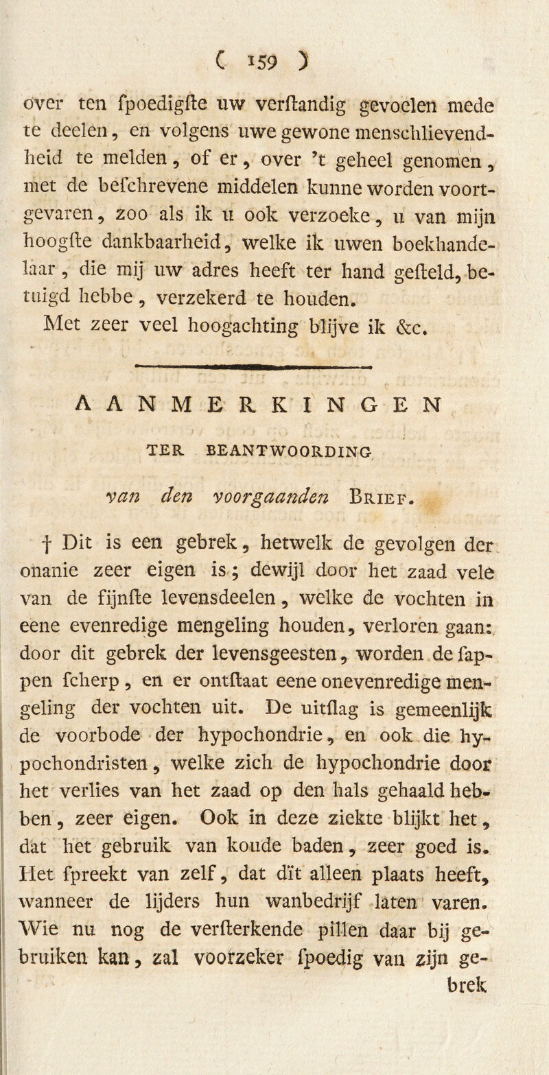 over ten fpoedigfte uw verdandig gevoelen mede te deel en, en volgens uwe gewone menschlievend- heid te melden, of er, over ’t geheel genomen , met de befchrevene middelen kunne worden voort- gevaren , zoo als ik u ook verzoeke, u van mijn hoogde dankbaarheid 5 welke ik uwen boekhande- laar , die mij uw adres heeft ter hand gefield, be- tuigd hebbe, verzekerd te houden. Met zeer veel hoogachting blijve ik &c. AANMERKINGEN TER BEANTWOORDING van den voorgaanden Brief. f Dit is een gebrek, hetwelk de gevolgen der onanie zeer eigen is; dewijl door het zaad vele van de fijnde levensdeelen, welke de vochten in eene evenredige mengeling houden, verloren gaan: door dit gebrek der levensgeesten, worden de lap- pen fcherp , en er ontdaat eene onevenredige men- geling der vochten uit. De uitdag is gemeenlijk de voorbode der hypochondrie, en ook die hy- pochondristen, welke zich de hypochondrie door het verlies van het zaad op den hals gehaald heb- ben , zeer eigen. Ook in deze ziekte blijkt het, dat het gebruik van koude baden, zeer goed is. Het fpreekt van zelf, dat dït alleen plaats heeft, wanneer de lijders hun wanbedrijf laten varen. Wie nu nog de verfterkende pillen daar bij ge- bruiken kan, zal voorzeker fpoedig van zijn ge- brek
