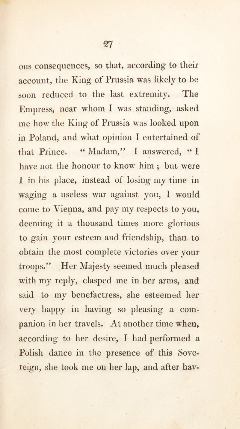 oils consequences, so that, according to their account, the King of Prussia was likely to be soon reduced to the last extremity. The Empress, near whom I was standing, asked me how the King of Prussia was looked upon in Poland, and what opinion I entertained of that Prince. “ Madam/’ I answered, “ I have not the honour to know him ; but were I in his place, instead of losing my time in waging a useless war against you, I would come to Vienna, and pay my respects to you, deeming it a thousand times more glorious to gain your esteem and friendship, than to obtain the most complete victories over your troops.” Her Majesty seemed much phased with my reply, clasped me in her arms, and said to my benefactress, she esteemed her very happy in having so pleasing a com- panion in her travels. At another time when, according to her desire, I had performed a Polish dance in the presence of this Sove- reign, she took me on her lap, and after hav-