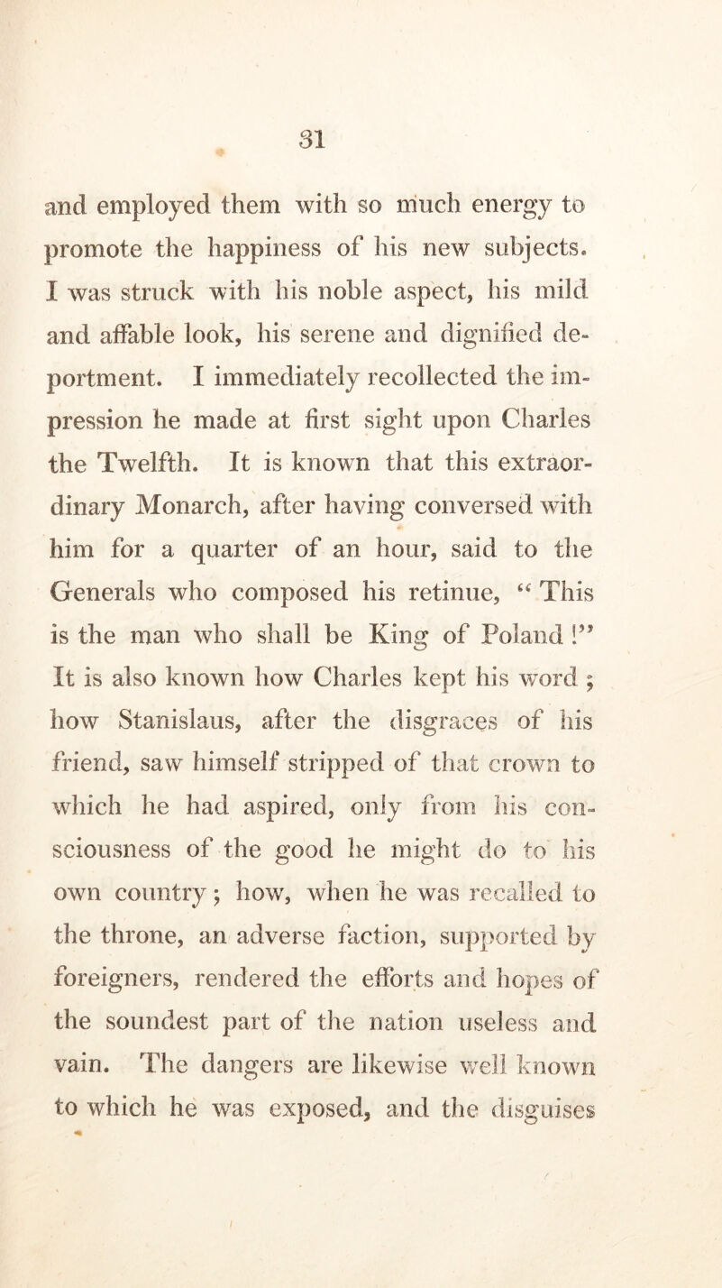 and employed them with so much energy to promote the happiness of his new subjects. I was struck with his noble aspect, his mild and affable look, his serene and dignified de- portment. I immediately recollected the im- pression he made at first sight upon Charles the Twelfth. It is known that this extraor- dinary Monarch, after having conversed with him for a quarter of an hour, said to the Generals who composed his retinue, “ This is the man who shall be King of Poland !?? It is also known how Charles kept his word ; how Stanislaus, after the disgraces of his friend, saw himself stripped of that crown to which he had aspired, only from his con- sciousness of the good he might do to his own country; how, when he was recalled to the throne, an adverse faction, supported by foreigners, rendered the efforts and hopes of the soundest part of the nation useless and vain. The dangers are likewise well known to which he was exposed, and the disguises