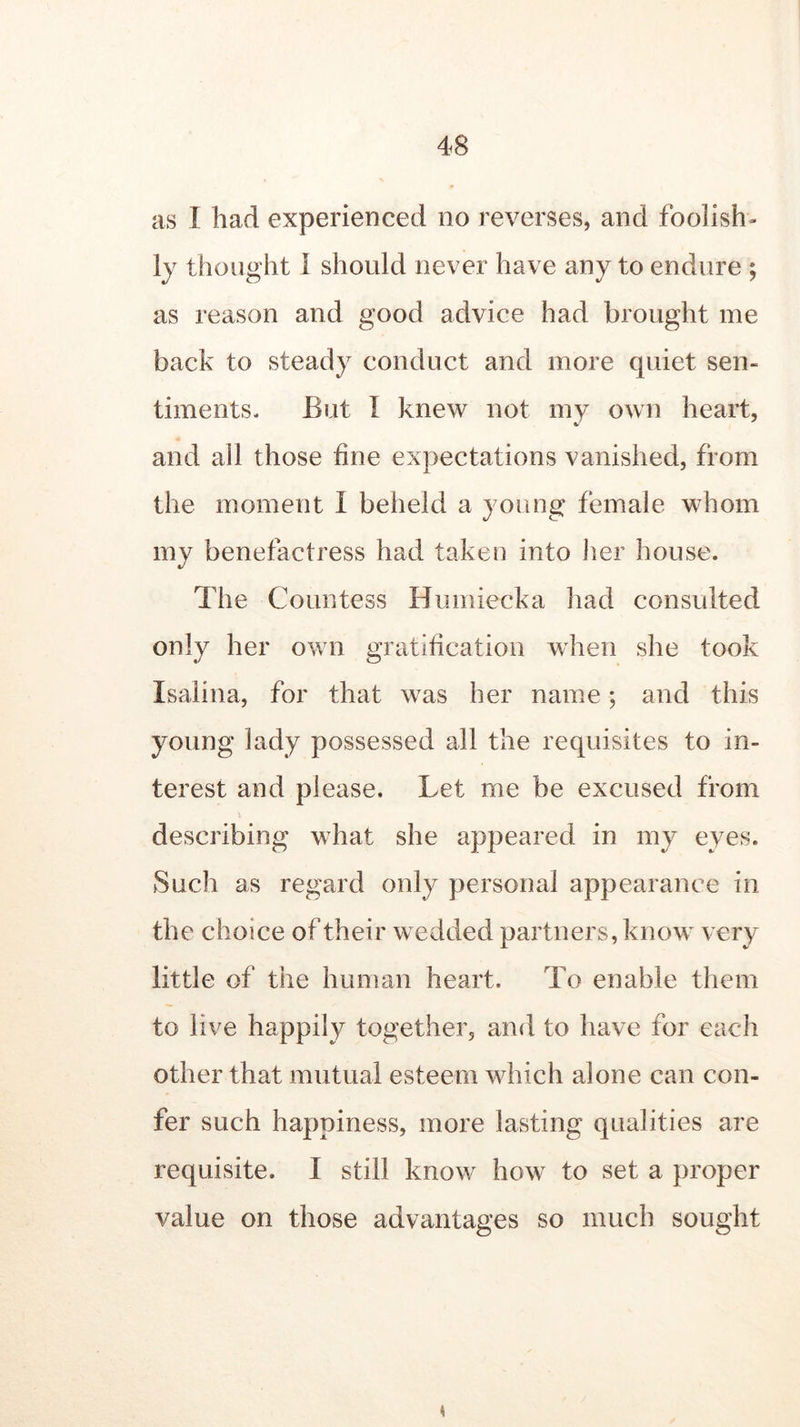 as I had experienced no reverses, and foolish- ly thought 1 should never have any to endure ; as reason and good advice had brought me back to steady conduct and more quiet sen- timents. But I knew not my own heart, and ail those fine expectations vanished, from the moment I beheld a young female whom my benefactress had taken into her house. The Countess Humiecka had consulted only her own gratification when she took Isalina, for that was her name; and this young lady possessed all the requisites to in- terest and please. Let me be excused from describing what she appeared in my eyes. Such as regard only personal appearance in the choice of their wedded partners, know very little of the human heart. To enable them to live happily together, and to have for each other that mutual esteem which alone can con- fer such happiness, more lasting qualities are requisite. I still know how to set a proper value on those advantages so much sought K