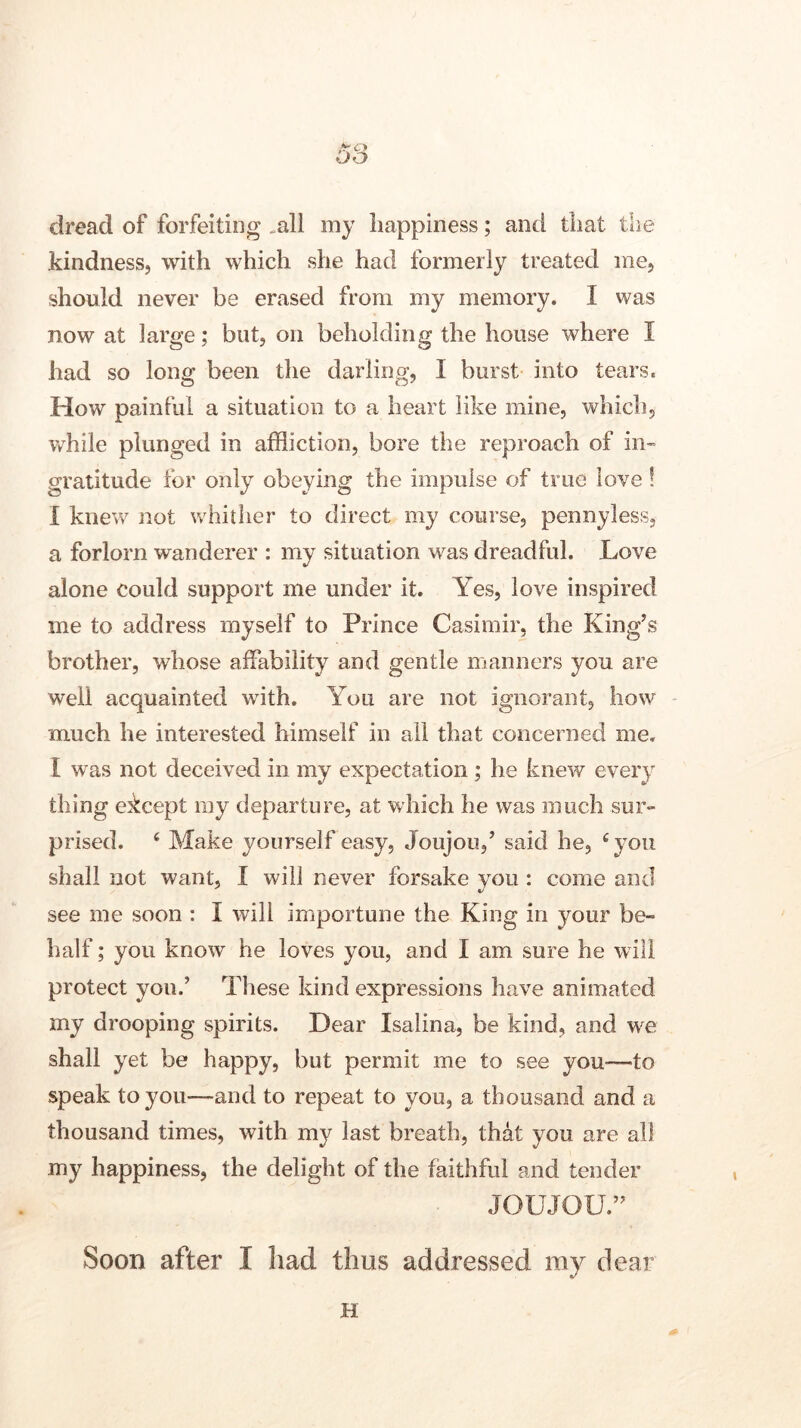 C’\ DO dread of forfeiting .all my happiness; and that the kindness, with which she had formerly treated me, should never be erased from my memory. I was now at large; but, on beholding the house where I had so long been the darling, I burst into tears. How painful a situation to a heart like mine, which, while plunged in affliction, bore the reproach of in- gratitude for only obeying the impulse of true love! 1 knew not whither to direct my course, pennyless, a forlorn wanderer : my situation was dreadful. Love alone could support me under it. Yes, love inspired me to address myself to Prince Casimir, the King’s brother, whose affability and gentle manners you are well acquainted with. You are not ignorant, how much he interested himself in all that concerned me. I was not deceived in my expectation ; he knew every thing ekcept my departure, at which he was much sur- prised. 4 Make yourself easy, Joujou,’ said he, ‘you shall not want, I will never forsake you : come and see me soon : i will importune the King in your be- half ; you know he loves you, and I am sure he will protect you.’ These kind expressions have animated my drooping spirits. Dear Isalina, be kind, and we shall yet be happy, but permit me to see you—to speak to you—and to repeat to you, a thousand and a thousand times, with my last breath, that you are all my happiness, the delight of the faithful and tender JOUJOU.” Soon after I had thus addressed ray dear H