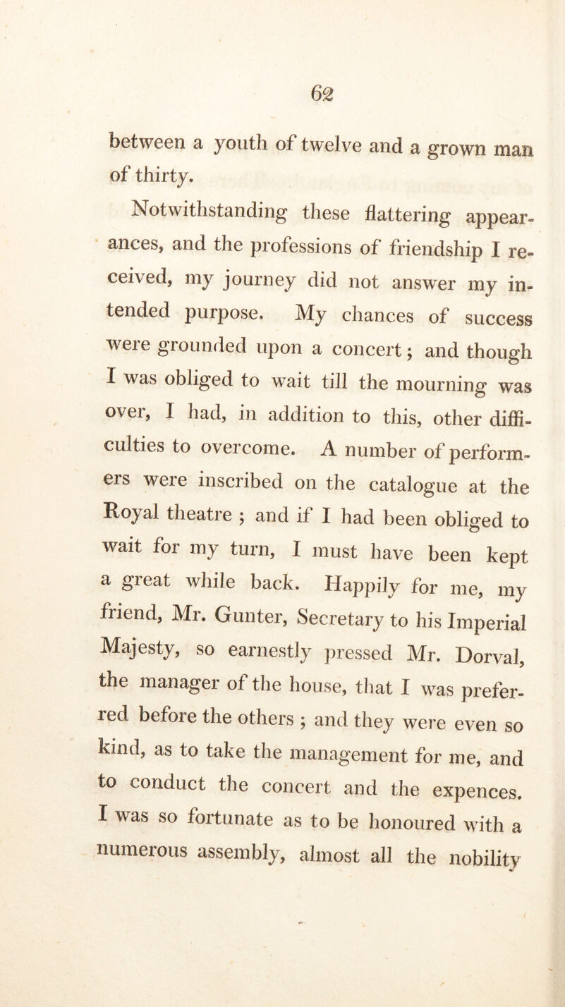 between a youth of twelve and a grown man of thirty. Notwithstanding these flattering appear* ances, and the professions of friendship I re- ceived, my journey did not answer my in- tended purpose. My chances of success weie grounded upon a concert \ and though I was obliged to wait till the mourning was over, I had, in addition to this, other diffi- culties to overcome. A number of perform- ers were inscribed on the catalogue at the Royal theatre ; and if I had been obliged to wait for my turn, I must have been kept a great while back. Happily for me, my friend, Mr. Gunter, Secretary to his Imperial Majesty, so earnestly pressed Mr. Dorval, the manager of the house, that I was prefer- red before the others ; and they were even so kind, as to take the management for me, and to conduct the concert and the expences. I was so fortunate as to be honoured with a numerous assembly, almost all the nobility