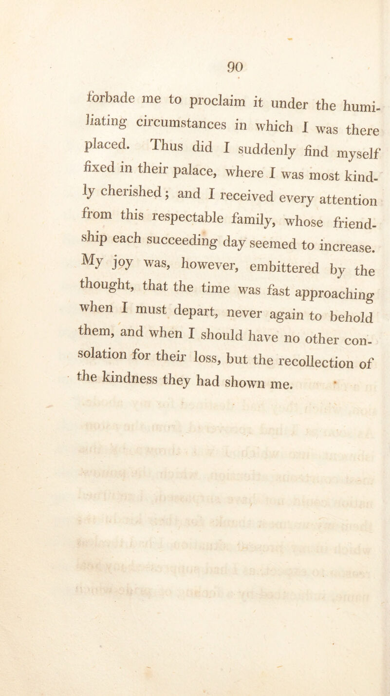 forbade me to proclaim it under the humi- liating circumstances in which I was there placed. Thus did I suddenly find myself fixed m their palace, where I was most kind- ly cherished; and 1 received every attention from this respectable family, whose friend- ship each succeeding day seemed to increase. My joy was, however, embittered by the thought, that the time was fast approaching when I must depart, never again to behold them, and when I should have no other con- solation for their loss, but the recollection of the kindness they had shown me.