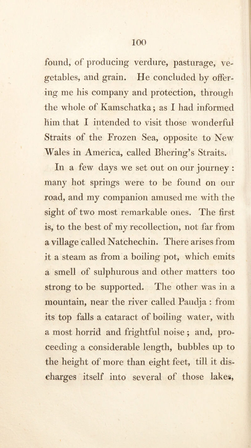 found, of producing verdure, pasturage, ve« getables, and grain. He concluded by offer- ing me his company and protection, through the whole of Kamschatka; as I had informed him that I intended to visit those wonderful Straits of the Frozen Sea, opposite to New Wales in America, called Bhering’s Straits. In a few days we set out on our journey : many hot springs were to be found on our road, and my companion amused me with the sight of two most remarkable ones. The first is, to the best of my recollection, not far from a village called Natchechin. There arises from it a steam as from a boiling pot, which emits a smell of sulphurous and other matters too strong to be supported. The other was in a mountain, near the river called Paudja : from its top falls a cataract of boiling water, with a most horrid and frightful noise ; and, pro- ceeding a considerable length, bubbles up to the height of more than eight feet, till it dis- charges itself into several of those lakes,