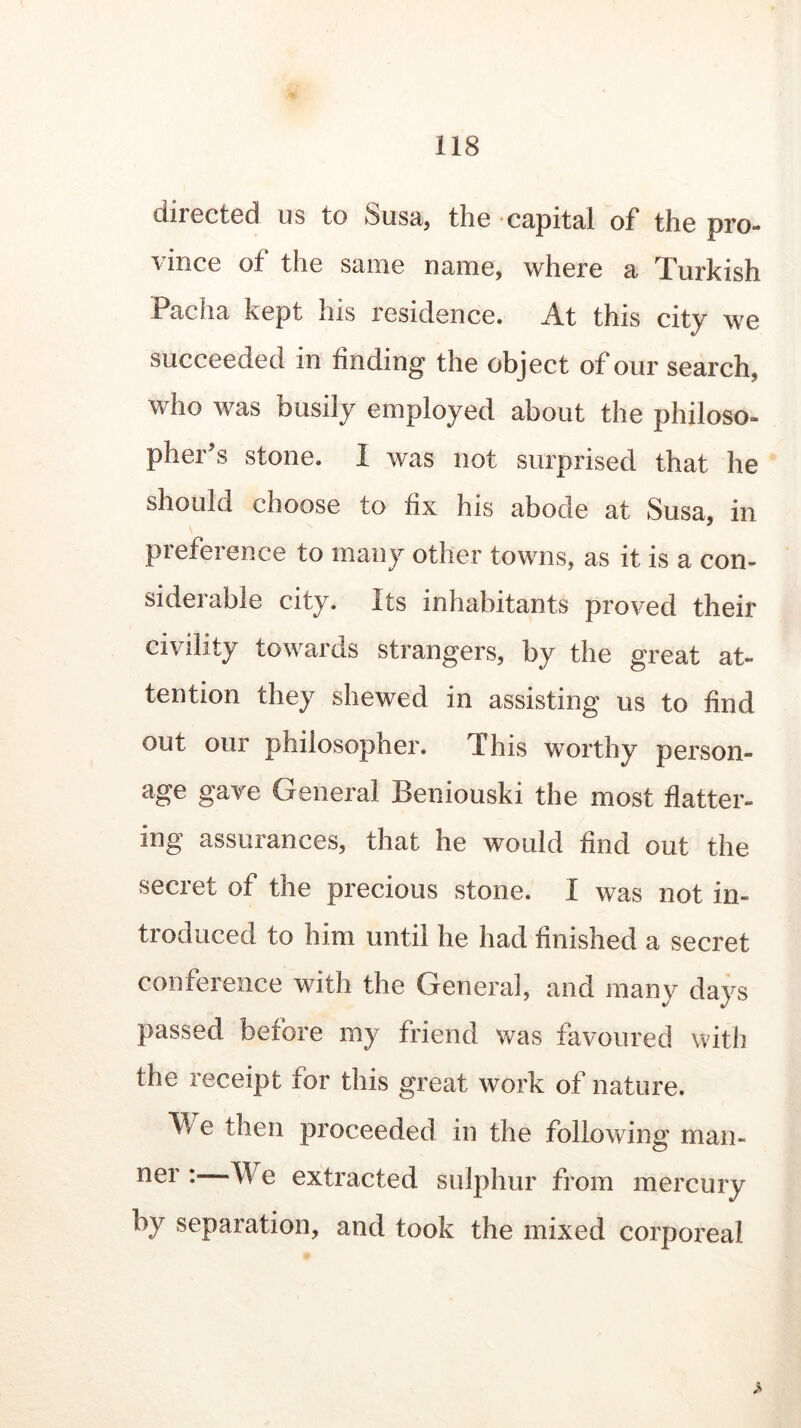 directed us to Susa, the capital of the pro- vince of the same name, where a Turkish Pacha kept his residence. At this city we succeeded in finding the object of our search, who was busily employed about the philoso- pher^ stone. 1 was not surprised that he should choose to fix his abode at Susa, in preference to many other towns, as it is a con- siderable city. Its inhabitants proved their civility towards strangers, by the great at- tention they shewed in assisting us to find out our philosopher. This worthy person- age gave General Beniouski the most flatter- ing assurances, that he would find out the secret of the precious stone. I was not in- troduced to him until he had finished a secret conference with the General, and many days passed before my friend was favoured with the receipt for this great work of nature. ^ e then proceeded in the following man- ner :—We extracted sulphur from mercury by separation, and took the mixed corporeal