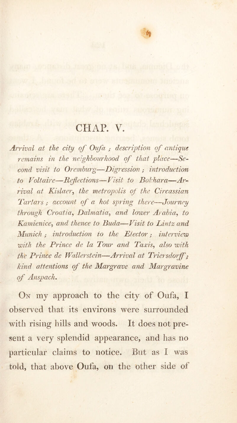 CHAP. V. Arrival at the city of Oufa ; description of antique remains in the neighbourhood of that place—Se- cond visit to Oremburg—Digression ; introduction to Voltaire—If flections—Visit to Bokhara—Ar- rival at Kislaer, the metropolis of the Circassian Tartars ; account of a hot spring there—Journey through Croatia, Dalmatia, and lower A> abia,, to Kamienice, and thence to Buda—Visit to Lintz and Munich; introduction to the Elector; interview with the Prince de la Tour and Taxis, also with the Prince de Waller stein—.Arrival at Trier sdorfff kind attentions of the Margrave and Margravine of Anspach. On my approach to the city of Oufa, I observed that its environs were surrounded with rising hills and woods. It does not pre- sent a very splendid appearance, and has no particular claims to notice. But as I was told, that above Oufa, on the other side of