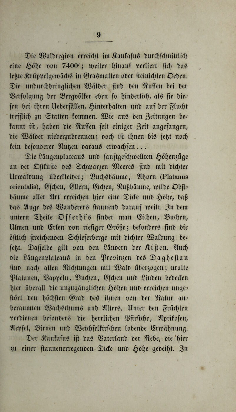 Die Döalbregion erreicht im $aufafu6 burcf)fcf>ntttltcf) eine Höhe von 7400'; weiter t)inanf vertiert (ich ba$ lejzte $rüppelgetväch3 in ®ra3matten ober fteinichten Deben. Die unburchbrtngltchen Kälber ftnb ben Muffen bei ber Verfolgung ber Vergvölfer eben fo hiaberltch, al$ fte bte* feit bei i^ren Ueberfällen, Hinterhalten unb auf ber glucht trefflich $u 8tatten fomnten. 2Öte au£ ben 3eitungen be* !amtt ift, haben bte Muffen feit einiger 3eit angefangen, bie Kälber nieberpbrennen; hoch ift ihnen bt£ je£t noch fein befonberer Dht£en barau6 ertvachfen... Die Sängenplateau# unb fanftgefchtvellten Höhenjüge an ber SDftftifte be$ (Schwarzen 9J2eere6 ftnb mit bitter Urwalbung überfletbetj Vuch^bäume, 5tf)orn (Platanus orientalis), ©fcf)en, ©Ilern, ©t<hen, Dhtfibäume, tvtlbe £)bft* bäume aller 5lrt erreichen fyex eine Dtcfe unb H^ef baö 5luge be6 2ßanberer$ ftauuenb barauf weilt 3n bem untern Dhetle Dffethi’S ftnbet man ©i<hen, Vuchen, Ulmen unb ©rlen von rteftger ©rö^e,; befonberS ftnb bte öftUch ftreichenben 6(hteferberge mit btcbter Salbung be* fetzt Daffelbe gilt von ben Sänbern ber Giften. Slttch bte SängenplateauS in ben Provinzen beS Dagheftan ftnb nach allen Dichtungen mit 2Öalb überzogen; uralte Platanen, Rappeln, Vuchen, ©f<hen unb Stuben bebecfett hier überall bte unzugänglichen H^hen un^ erreichen unge* ftört ben haften ©rab be3 ihnen von ber Dlatitr an* beraumten 2Öach6thum$ unb 2llter$. Unter ben grumten verbleiten befonberö bte hevrlichett ^3firficf>e, ^Iprifofen, Slepfel, Vtrnen unb Vktchfelftrfchen lobenbe ©rwähnttng. Der $aufafu3 ift ba6 Vaterlanb ber Dtebe, bte 'hier ZU einer ftaunenerregenben Dtcfe unb <£whe gebest 3n