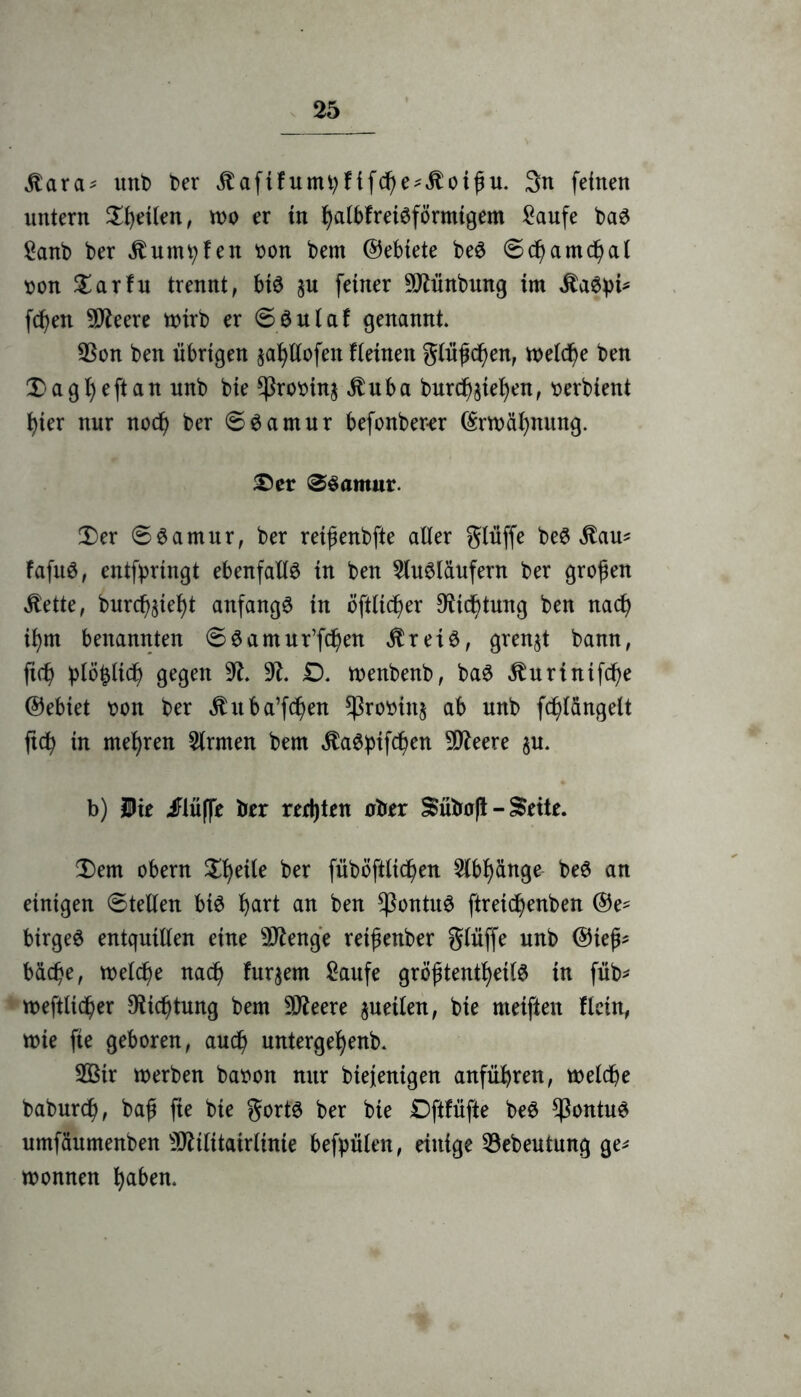 Staxa* unb ber itaftfumtyfifcf)e*itoifu. 3n feinen untern feilen, wo er in fyalbfreiSförmigem Saufe baS Sanb ber Äumtyfen bon bem ©ebiete be$ 0cf)amcf)al bon Darfu trennt, biä p feiner -iMnbung im Sitöpi* fcfjen SD^eere n>irb er 6$ulaf genannt. 23on ben übrigen pfyllofen Hetneit glühen, meiere ben Dagfjeftan unb bie *ßrobin$ $uba burd^iefyen, berbient f)ier nur noef) ber 6Samur befonber-er ©rwälpung. Der ®Samur. Der 0$amur, ber rei^enbfte aller glüffe be$ $au* fafuS, entfpringt ebenfalls in ben Slu^ldufern ber großen $ette, burcf)$ief)t anfangs in öftlicfjer $icf)tung ben nad) ifym benannten 00amur’fcf)en $rei£, grenzt bann, ficb plö^Itcf) gegen 91. 91. £). wenbenb, ba3 $urtnifcf)e ©ebiet bon ber $uba’fcf)en ^Srobinj ab unb fcf)langelt ftdb in mehren Firmen bem jtaSbifcfyen 9Qteere p. b) Die iFlüffe ber rertjtrn ober Sübaft - Seite. Dem obern Dfyeite ber fuböftlicfjen 2lbf)änge be3 an einigen (Stellen bis f)art an ben $ontu£ ftreicfyenben ©e- birgeö entquillen eine Stenge reifenber glüffe unb ©iej^ bdefje, welche naef) furpm Saufe größtenteils in füb* weftltcf)er 9Ücf)tung bem SDtfeere peilen, bie meiften Hein, mie fte geboren, auef) untergefjenb. 2ßir werben babon nur bietenigen anfüfyren, welche baburd), baß fte bie gorts ber bie £>ftfüfte beS *PontuS umfäumenben sIRilttatrlinte befpälen, einige Söebeutung ge* Wonnen ^aben.