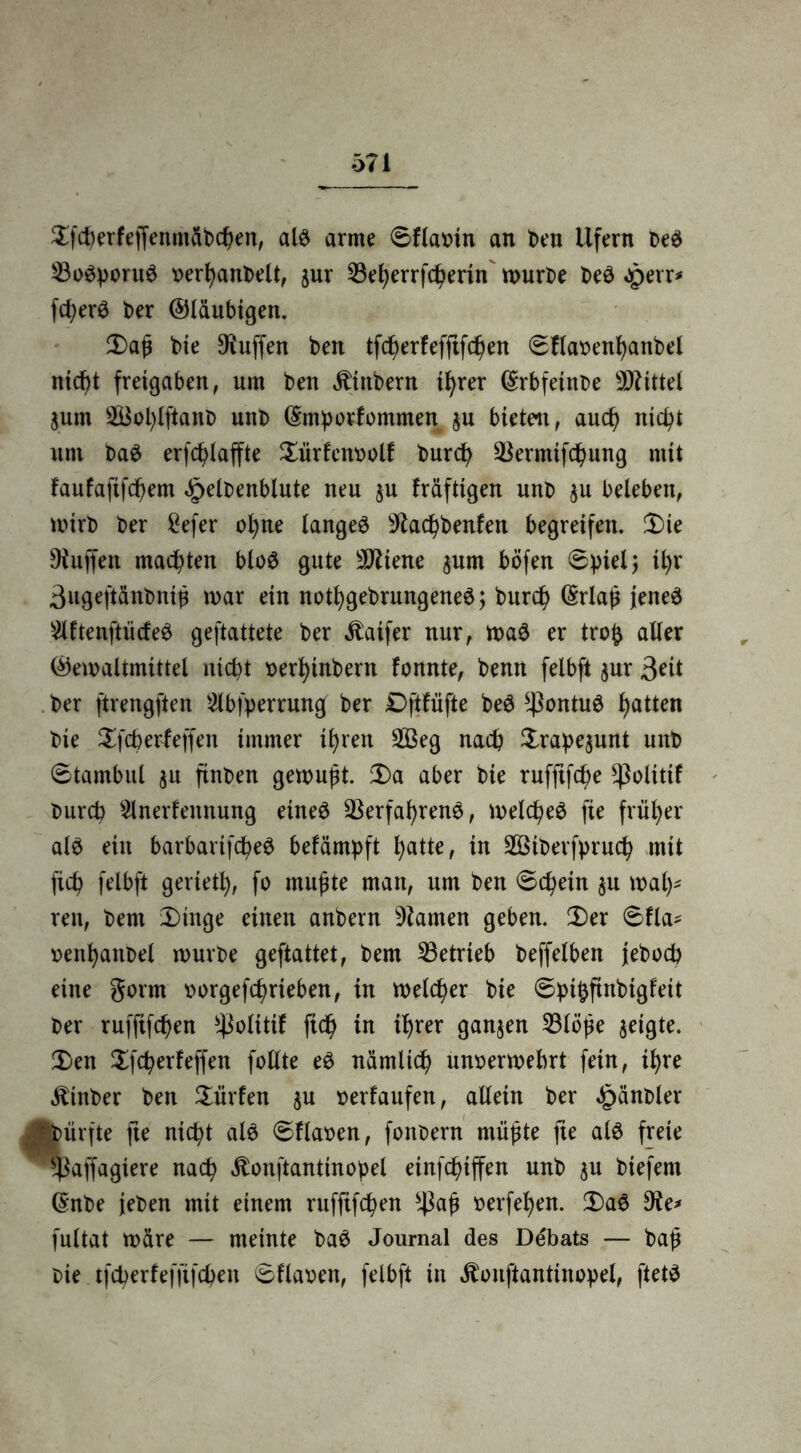 $fcherfeffenmäb<hen, als arme Sflamn an ben Ufern beS ^Bosporus »erhanbelt, jur 23eherrfcherin mürbe beS «perr* feiere t>er ©laubigen. $)aß bie Muffen ben tfeherfefftfehen Sflabenhanbel niefjt freigaben, um ben jttnbern ihrer (Srbfetitbe Mittel jum 2Bol)lftanb unb ©mporfommen $u bieten f auch nicht um baS erfchlaffte £ürfen»olf burch ^Bermifc^ung mit faufafifchem £elbenblute neu §u fräfttgen unb $u beleben, mirb ber £efer ohne langet Sftachbenfen begreifen. 3)ie Dtuffen malten bloS gute sJJMene $um böfen Spiel; thr ßugeftänbniß mar ein nothgebrungeneS; burch ©rlaß jenes 2lftenftücfeS geftattete ber $aifer nur, maS er tro£ aller ©emaltmütel nicht »erhinbern fonnte, benn felbft $ur 3*it ber ftrengften 2lbfperrmtg ber £)ftfüfte beS *ßontuS hatten bie Xfcberfeffen immer ihren 2Beg nach £rape$unt nnb Stambul $u ftnben gemußt. Sa aber bie rufftfehe ^ßolitif burch 5lnerfennung eines Verfahrens, meines fie früher als ein barbartfcheS befämpft hatte, in 2Btberfpru<h mit fich felbft gerieth, fo mußte man, um ben «Schein $u mäh- ren, bem Singe einen anbern tarnen geben. Ser Sfla* venhanbel mürbe geftattet, bem betrieb beffelben jeboch eine gorm »orgefchrteben, in melier bie Spthfinbigfeit ber rufftfehen *ßolüif ft<h in ihrer ganzen Vlöße geigte. Sen Sfcherfeffen feilte eS nämlich unoermebrt fein, ihre «fttnber ben dürfen $u »erlaufen, allein ber £änbler Aürfte fte nicht als Sflaoen, fonbern müßte fte als freie fßaffagiere nach Äonftantinopel etnfchtffen unb $u biefent ©nbe (eben mit einem ruffifchen s4kß »erfehen. SaS 9te* fultat märe — meinte baS Journal des Debats — baß bie tfeherfefftfehen Sflaoen, felbft in Äonftantinopel, ftetS