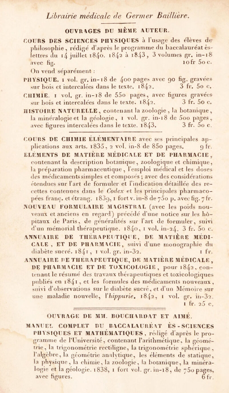 Librairie médicale de Germer Bailliere. OUVRAGES DU MÊME AUTEUR. COURS DES SCIENCES PHYSIQUES à l’usafje des e'ièves de philosophie , rédigé d’après le programme du baccalauréat ès- lettres du i/j. juillet i84o. 1842 à i843, 3 volumes gr. in-18 avec fig. lofr Soc. On vend séparément : PHYSIQUE. I vol. gr. in-18 de 4oo pages avec 90 fig. gravées sur bois et intercalées dans le texte. 1842. 3 fr. 5o c. CHIMIE. I vol. gr. in-18 de 55o pages, avec figures gravées sur bois et intercalées dans le texte. 1842. 3 fr. 5o c. HISTOIRE NATURELLE, contenant la zoologie , la botanique, la minéralogie et la géologie, i vol. gr. in-18 de 5oo pages, avec figures intercalées dans le texte. i843. 3 fr. 5o c. COURS DE CHIMIE ÉLÉMENTAIRE avec ses principales ap- plications aux arts. i835, 2 vol. in-8 de 85o pages. 9 fr. ELEMENTS DE MATIERE MÉDICALE ET DE PHARMACIE, contenant la description botanique, zoologique et chimique, la préparation pharmaceutique , l’emploi médical et les doses des médicaments simples et composés ; avec des considérations étendues sur l’art de formuler et l’indication détaillée des re- cettes contenues dans le Codex et les principales pharmaco- pées franc, et étrang. 1889, i fort v. in-8 de ySo p. avec fig. 7 fr. NOUVEAU FORMULAIRE MAGISTRAL (avec les poids nou- veaux et anciens en regard) précédé d’une notice sur les hô- pitaux de Paris, de généralités sur l’art de formuler, suivi d’un mémorial thérapeutique. 1840, i vol. in-24. 3 fr. 5o c. ANNUAIRE DE TUERA PEUTIQUE, DE MATIERE MÉDI- CALE , ET DE PHARMACIE, suivi d’une monographie du diabète sucré. i84t, i vol. gr. in-32. i fr. ANNUAIRE RE THERAPEUTIQUE, DE MATIERE MÉDICALE , DE PHARMACIE ET DE TOXICOLOGIE, pour 1842, con- tenant le résumé des travaux tliérapeutiques et toxicologiques publiés en 1841 , et les formules des médicaments nouveaux, suivi d’observations sur le diabète sucré, et d’un Mémoire sur une maladie nouvelle, Vhippurie, 1842, i vol. gr. iri-32. 1 fr. 2.5 c. OUVRAGE DE MM. BOUCHARDAT ET AIAlÉ. MANUEL COMPLET BU BACCALAURÉAT ES-SCIENCES PHYSIQUES ET MATHÉMATIQUES, rédigé d’après le pro- gramme de l’Université, contenant l’arithmétique, la géomé- trie, la tx'igonoraétrie rectiligne, la trigonométrie sphérique, l’algèbre, la .géométrie analytique, les éléments de statique, la physique, la chimie, la zoologie, la botanique, la minéra- logie et la géologie. t838, i fort vol. gr. in-18, de 760 pages,