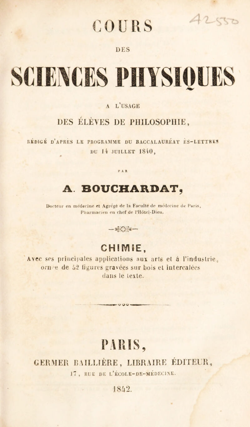 1 DES A l’USAGE DES ÉLÈVES DE PHILOSOPHIE, RÉDIGÉ ü’aPRKS LK PROGRAMME DU BACCALAUREAT ÈS-LETTRES DU 14 JUILLET 18U), PAR A. BOUCHARDAT9 Docteur en médecine et Agrégé de la Faculté de médecine de Paris, Pliarniacien en chef de l’Hôtel-Dieu. CHIMÎE, 'Avec scs ptiiici|>ales applicalioris aux arts et à l’industrie., orii ‘e de ù2 ligures gravées sur bois et intercalées dans le texte. PARIS, GEIÎMEI! nAII.LlÈRE, LIBR.MRE ÉDITEUR, JT, RLE DE l’ÉCOLE-DE-MÉüECIXE. )8^2.