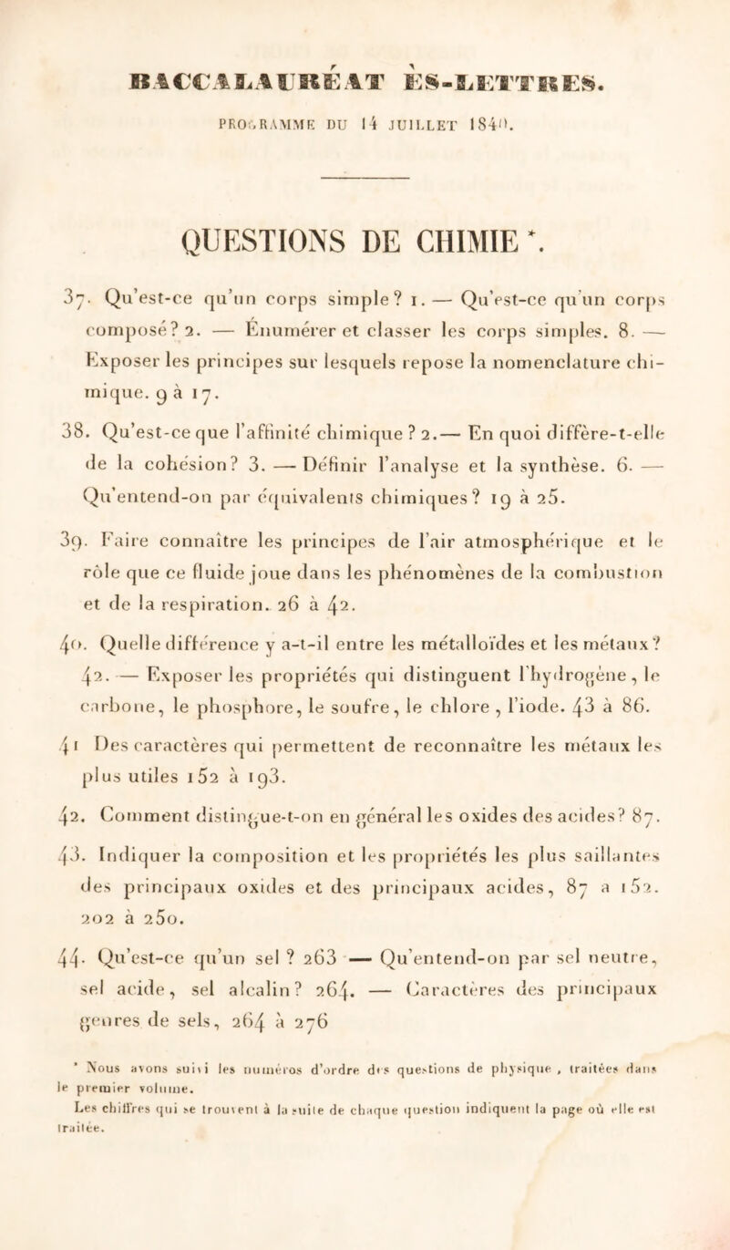 B \ €C A ï. A t K K A T K S -1. B'.T'r BS E». PRO;,RA\IME DU l4 JUILLET 184l'. QUESTIONS DE CHIMIE *. 3”. Qu’est-ce qu’un corps simple? i.— Qu’est-ce qu’un corps composé? 2. — Enumérer et classer les corps simples. 8. —- Exposer les principes sur lesquels repose la nomenclature chi- mique. 9 à Iy. 38. Qu’est-ce que l’afHnité chimique ? 2.— En quoi diffère-t-elIe (le la cohésion? 3.—Définir l’analyse et la synthèse. 6.— Qu’entend-ou par équivalents chimiques? 19 à 25. 39. Eaire connaître les principes de l’air atmosphérique et le rôle que ce fluide joue dans les phénomènes de la comhustion et de la respiration. 26 à ^2. 4fL Quelle différence y a-t-il entre les métalloïdes et les métaux? 42. — Exposer les propriétés qui distinguent l’hydrogène, le carbone, le phos[)hore, le soufre, le chlore , l’iode. 43 à 86. 41 Des caractères qui permettent de reconnaître les métaux les plus utiles 162 à 1 gd. 42. Comment distingue-t-on en général les oxides des acides? 87. 43. Indiquer la composition et les pro[)riétés les plus saillantes des principaux oxides et des principaux acides, 87 a iSa. 202 à 25o. 44- Qu’est-ce (ju’utj sel ? 263 — Qu’entend-on par sel neutre, sel acide, sel alcalin? 264. — Caractères des principaux {paires de sels, 264 à 276 Nous avons »ui\i les nuinéios d’ordre dis questions de plijsique, (raitêes dans le premier voliiine. Les chillVes qui se Irouvenl à la suile de chaque (juestiou indiquent la page où elle est traitée.