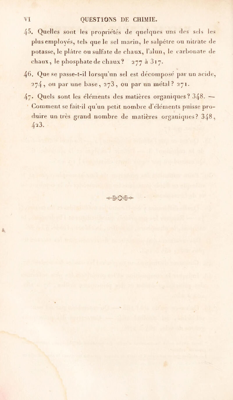 4'‘>. Quelles sont les proprie'tés de quelques uns des sels les plus employés, tels que le sel marin, le salpêtre ou nitrate de potasse, le plâtre ou sulfate de chaux, l’alun, le larhonate de chaux, le phosphate de chaux? 277 à 317. 46. Que se passe-t-il lorsqu’un sel est décomposé par un acide, 274, ou par une base, 278, ou par un métal ? 271. 47. Quels sont les éléments des matières organiques? 348. — Comment se fait-iî qu’un petit nombre d’éléments puisse pro- duire un très grand nombre de matières organiques? 348, 423.