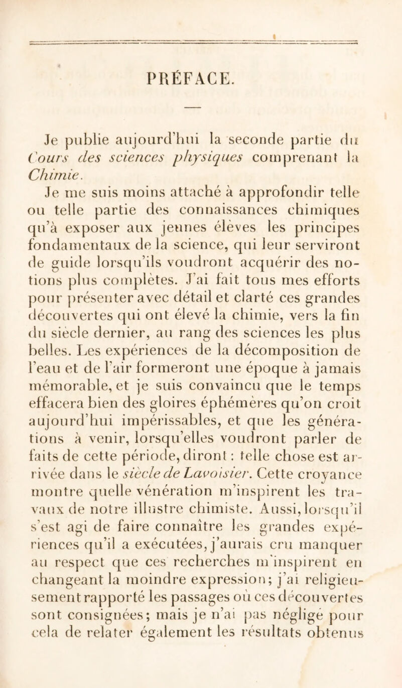 PRÉFACE. Je publie aujourcrhui la seconde partie du ('ours des sciences physiques comprenant la Chimie. Je me suis moins attaché à approfondir telle ou telle partie des connaissances chimiques qu’à exposer aux jeunes élèves les principes fondamentaux de la science, qui leur serviront de guide lorsqu’ils voudront acquérir des no- tions plus complètes. J’ai fait tous mes efforts pour présenter avec détail et clarté ces grandes découvertes qui ont élevé la chimie, vers la fin du siècle dernier, au rang des sciences les plus belles. Jjes expériences de la décomposition de l’eau et de l’air formeront une époque à jamais mémorable, et je suis convaincu que le temps effacera bien des gloires éphémères qu’on croit aujourd’hui impérissables, et que les généra- tions à venir, lorsqu’elles voudront parler de faits de cette période, diront : telle chose est ar- rivée dans le siècle de Lacotsier. Cette croyance montre quelle vénération m’inspirent les tra- vaux de notre illustre chimiste. Aussi, lorscju’ii s’est agi de faire connaître les grandes expé- riences qu’il a exécutées, j’aurais cru manquer au respect que ces recherches m'inspiiTnt en changeant la moindre expressiorr; j’ai religieu- sement rapporté les passages où ces découvertes sont consignées; mais je n’ai pas négligé pour cela de relater également les résultats obtenus