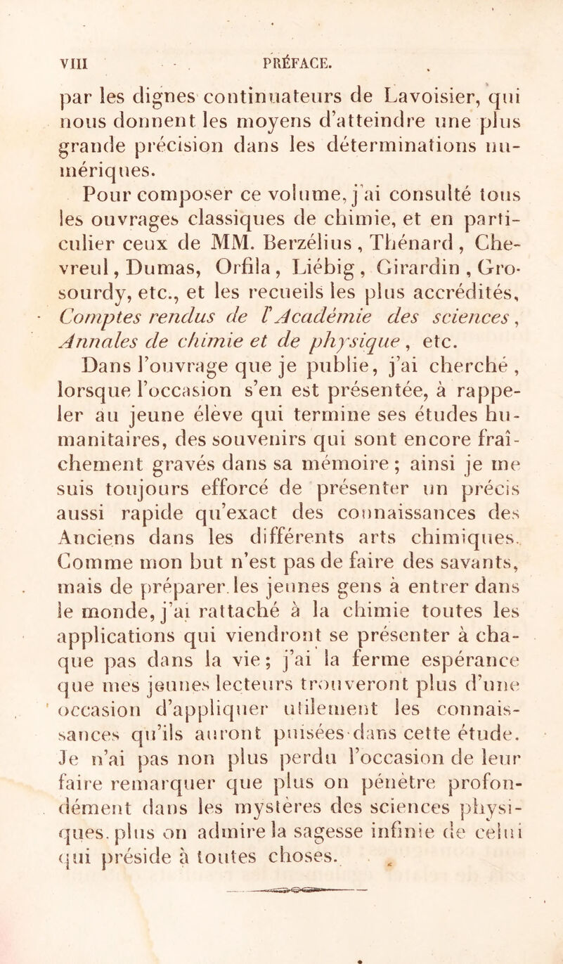par les clignes continuateurs de Lavoisier, qui nous donnent les moyens d’atteindre une plus grande précision dans les déterminations nu- mériques. Pour composer ce volume, j’ai consulté tons les ouvrages classiques de chimie, et en parti- culier ceux de MJ\1. Berzélius , Thénard , Che- vreul, Dumas, Orfila , Liéhig , Girardin , Gro- sourdy, etc., et les recueils les plus accrédités. Comptes rendus de ï Académie des sciences, Annales de chimie et de physique , etc. Dans l’ouvrage que je publie, j’ai cherché, lorsque l’occasion s’en est présentée, à rappe- ler au jeune élève qui termine ses études hu- manitaires, des souvenirs qui sont encore fraî- chement gravés dans sa mémoire ; ainsi je me suis toujours efforcé de présenter un précis aussi rapide qu’exact des connaissances des Anciens dans les différents arts chimiques. Comme mon but n’est pas de faire des savants, mais de préparer les jeunes gens à entrer dans le monde, j’ai rattaché à la chimie toutes les applications qui viendront se présenter à cha- que pas dans la vie; j’ai la ferme espérance que mes jeunes lecteurs trouveront plus d’une ' occasion d’appliquer ulilement les connais- sances qu’ils auront puisées dans cette étude, .le n’ai pas non plus j)erdu l’occasion de leur faire remarquer que plus on pénètre profon- dément dans les mystères des sciences physi- ques, plus on admire la sagesse infinie de celui <|ui préside a toutes choses.