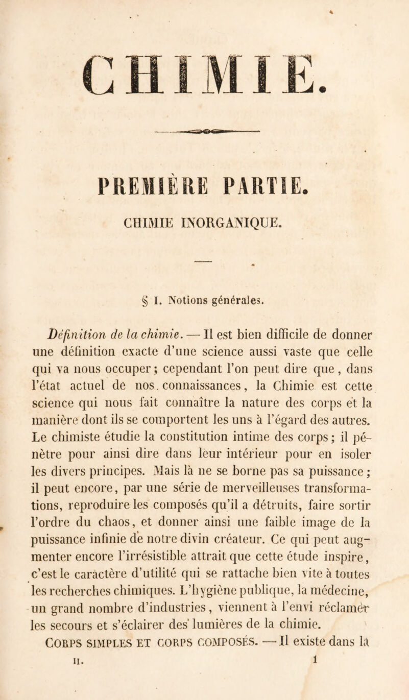 PREMIÈRE PARTIE. CHIMIE INORGANIQUE. § I. Notions générales. Définition de la chimie. — Il est bien difficile de donner une définition exacte d’une science aussi vaste que celle qui va nous occuper ; cependant l’on peut dire que, dans l’état actuel de nos. connaissances, la Chimie est cette science qui nous fait connaître la nature des corps et la manière dont ils se comportent les uns à l’égard des autres. Le chimiste étudie la constitution intime des corps ; il pé- nètre pour ainsi dire dans leur intérieur pour en isoler les divers principes. Mais là ne se borne pas sa puissance ; il peut encore, par une série de merveilleuses transforma- tions, reproduire les composés qu’il a détruits, faire sortir l’ordre du chaos, et donner ainsi une faible image de la puissance infinie de notre divin créateur. Ce qui peut aug- menter encore l’irrésistible attrait que cette étude inspire, c’est le caractère d’utilité qui se rattache bien vite à toutes les recherches chimiques. L’hygiène publique, la médecine, un grand nombre d’industries, viennent h l’envi réclamer les secours et s’éclairer des lumières de la chimie. Corps simples et corps composés. — Il existe dans la H.