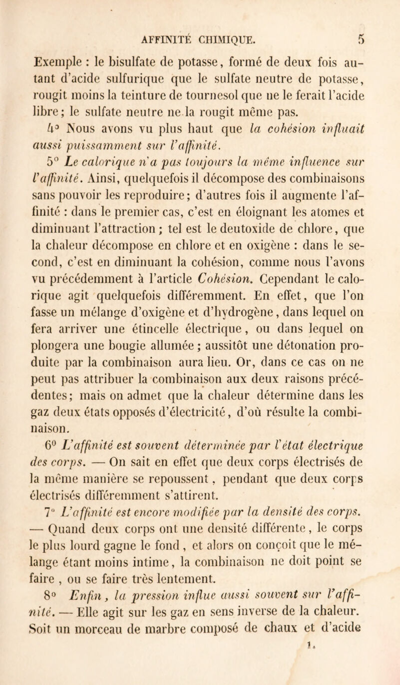 Exemple : le bisulfate de potasse, formé de deux fois au- tant d’acide sulfurique que le sulfate neutre de potasse, rougit moins la teinture de tournesol que ne le ferait l’acide libre; le sulfate neutre ne la rougit meme pas. Nous avons vu plus haut que la cohésion influait aussi puissamment sur l’affinité. 5” Le calorique na pas toujours la même influence .sur l'affinité. Ainsi, quelquefois il décompose des combinaisons sans pouvoir les reproduire; d’autres fois il augmente l’af- finité : dans le premier cas, c’est en éloignant les atomes et diminuant l’attraction ; tel est le deutoxide de chlore, que la chaleur décompose en chlore et en oxigène : dans le se- cond, c’est en diminuant la cohésion, comme nous l’avons vu précédemment à l’article Cohésion, Cependant le calo- rique agit quelquefois différemment. En effet, que l’on fasse un mélange d’oxigène et d’hydrogène, dans lequel on fera arriver une étincelle électrique, ou dans lequel on plongera une bougie allumée ; aussitôt une détonation pro- duite par la combinaison aura lieu. Or, dans ce cas on ne peut pas attribuer la combinaison aux deux raisons précé- dentes; mais on admet que la chaleur détermine dans les gaz deux états opposés d’électricité, d’où résulte la combi- naison. 6*^ L’affinité est souvent déterminée par Vétat électrique des corps. — On sait en effet que deux corps électrisés de la meme manière se repoussent, pendant que deux corps électrisés différemment s’attirent. 7“ L’affinité est encore modifiée par la densité des corps. — Quand deux corps ont une densité différente, le corps le plus lourd gagne le fond , et alors on conçoit que le mé- lange étant moins intime, la combinaison ne doit point se faire , ou se faire très lentement. 8*^ Enfin, la pression influe aussi souvent sur Vafp- nilé. — Elle agit sur les gaz en sens inverse de la chaleur. Soit un morceau de marbre composé de chaux et d’acide