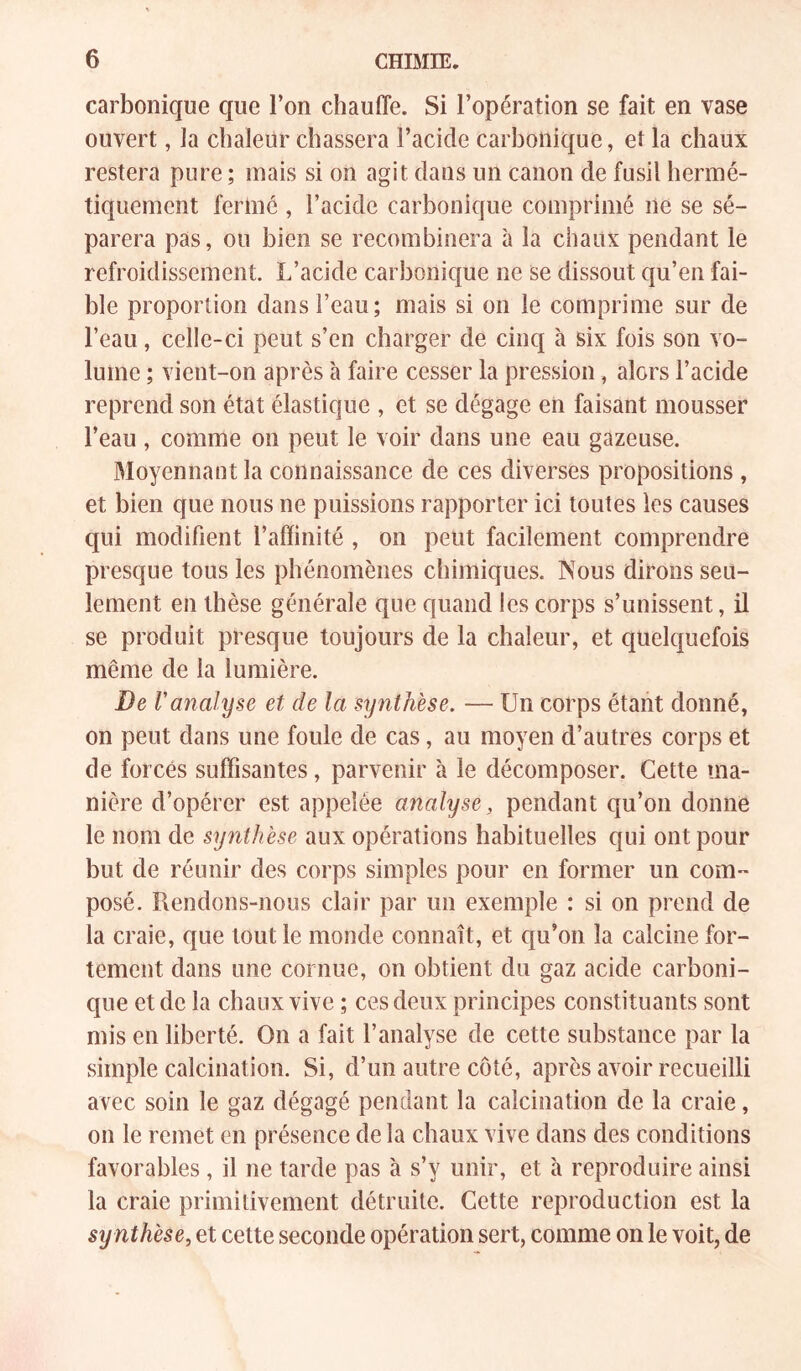 carbonique que l’on chauffe. Si l’opération se fait en vase ouvert, la chaleur chassera l’acide carbonique, et la chaux restera pure ; mais si on agit dans un canon de fusil hermé- tiquement fermé , l’acide carbonique comprimé ne se sé- parera pas, ou bien se recombinera à la chaux pendant le refroidissement. L’acide carbonicjue ne se dissout qu’en fai- ble proportion dans l’eau; mais si on le comprime sur de l’eau, celle-ci peut s’en charger de cinq à six fois son vo- lume ; vient-on après à faire cesser la pression, alors l’acide reprend son état élastique , et se dégage en faisant mousser l’eau , comme on peut le voir dans une eau gazeuse. Moyennant la connaissance de ces diverses propositions , et bien que nous ne puissions rapporter ici toutes les causes qui modifient l’affinité , on peut facilement comprendre presque tous les phénomènes chimiques. Nous dirons seu- lement en thèse générale que quand les corps s’unissent, il se produit presque toujours de la chaleur, et quelquefois même de la lumière. De ranalyse et de la synthèse. — Un corps étant donné, on peut dans une foule de cas, au moyen d’autres corps et de forcés suffisantes, parvenir à le décomposer. Cette ma- nière d’opérer est appelée analyse, pendant qu’on donne le nom de synthèse aux opérations habituelles qui ont pour but de réunir des corps simples pour en former un com- posé. Rendons-nous clair par un exemple : si on prend de la craie, que tout le monde connaît, et qu’on la calcine for- tement dans une cornue, on obtient du gaz acide carboni- que et de la chaux vive ; ces deux principes constituants sont mis en liberté. On a fait l’analyse de cette substance par la simple calcination. Si, d’un autre côté, après avoir recueilli avec soin le gaz dégagé pendant la calcination de la craie, on le remet en présence de la chaux vive dans des conditions favorables, il ne tarde pas à s’y unir, et à reproduire ainsi la craie primitivement détruite. Cette reproduction est la sy nthèse, et cette seconde opération sert, comme on le voit, de