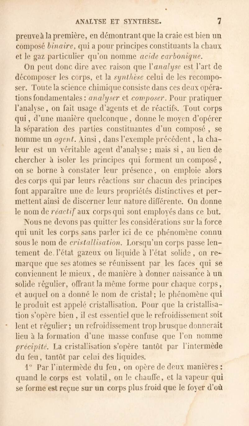 preuve à la première, en démontrant que la craie est bien un composé binaire, qui a pour principes constituants la chaux et le gaz particulier qu’on nomme acide carbonique. On peut donc dire avec raison que Vanalyse est l’art de décomposer les coi'ps, et la synthèse celui de les recompo- ser. Toute la science chimique consiste dans ces deux opéra- tions fondamentales : analyser et composer. Pour pratiquer l’analyse, on fait usage d’agents et de réactifs. Tout corps qui, d’une manière quelconque, donne le moyen d’opérer la séparation des parties constituantes d’un composé , se nomme un agent. Ainsi, dans l’exemple précédent, la cha- leur est un véritable agent d’analyse; mais si, au lieu de chercher à isoler les principes qui forment un composé, on se borne à constater leur présence, on emploie alors des corps qui par leurs réactions sur chacun des principes font apparaître une de leurs propriétés distinctives et per- mettent ainsi de discerner leur nature difierente. On donne le nom de réactif aux corps qui sont employés dans ce but. Nous ne devons pas quitter les considérations sur la force qui unit les corps sans parler ici de ce phénomène connu sous le nom de cristallisation. Lorsqu’un corps passe len- tement de. l’état gazeux ou liquide à l’état solide , on re- marque que ses atomes se réunissent par les faces qui se conviennent le mieux , de manière à donner naissance à un solide régulier, offrant la meme forme pour chaque corps, et auquel on a donné le nom de cristal ; le phénomène qui le produit est appelé cristallisation. Pour que la cristallisa- tion s’opère bien , il est essentiel que le refroidissement soit lent et régulier; un refroidissement trop brusque donnerait lieu à la formation d’une masse confuse que l’on nomme précipité. La cristallisation s’opère tantôt par l’intermède du feu, tantôt par celui des liquides. 1 Par l’intermède du feu, on opère de deux manières : quand le corps est volatil, on le chauffe, et la vapeur qui se forme est reçue sur un corps plus froid que le foyer d’où