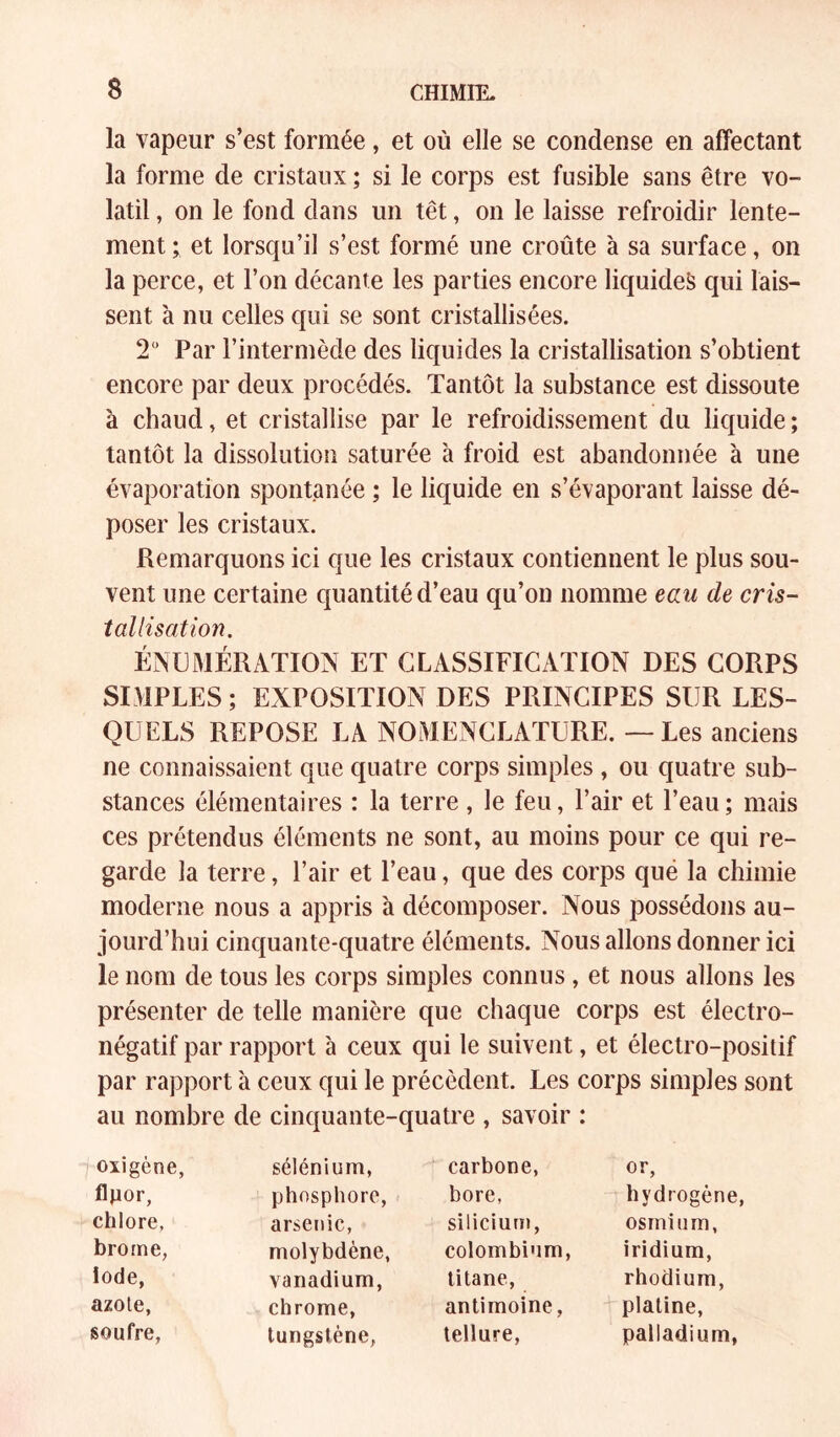 la vapeur s’est formée, et où elle se condense en affectant la forme de cristaux ; si le corps est fusible sans être vo- latil , on le fond dans un têt, on le laisse refroidir lente- ment ; et lorsqu’il s’est formé une croûte à sa surface, on la perce, et l’on décante les parties encore liquides qui lais- sent à nu celles qui se sont cristallisées. 2“ Par l’intermède des liquides la cristallisation s’obtient encore par deux procédés. Tantôt la substance est dissoute à chaud, et cristallise par le refroidissement du liquide ; tantôt la dissolution saturée à froid est abandonnée à une évaporation spontanée ; le liquide en s’évaporant laisse dé- poser les cristaux. Remarquons ici que les cristaux contiennent le plus sou- vent une certaine quantité d’eau qu’on nomme eau de cris- tallisation. ÉNUMÉRATION ET CLASSIFICATION DES CORPS SIMPLES ; EXPOSITION DES PRINCIPES SUR LES- QUELS REPOSE LA NOMENCLATURE. — Les anciens ne connaissaient que quatre corps simples , ou quatre sub- stances élémentaires : la terre, le feu, l’air et l’eau; mais ces prétendus éléments ne sont, au moins pour ce qui re- garde la terre, l’air et l’eau, que des corps qué la chimie moderne nous a appris à décomposer. Nous possédons au- jourd’hui cinquante-quatre éléments. Nous allons donner ici le nom de tous les corps simples connus , et nous allons les présenter de telle manière que chaque corps est électro- négatif par rapport à ceux qui le suivent, et électro-positif par rapport à ceux qui le précèdent. Les corps simples sont au nombre de cinquante-quatre , savoir ; oxigène, sélénium, carbone. or, flpor, phosphore. bore, hydrogène, chlore, arsenic, silicium, osmium, brome, molybdène, colombium, iridium. iode, vanadium. titane. rhodium, azote, chrome. antimoine, platine. soufre, tungstène, tellure. palladium,