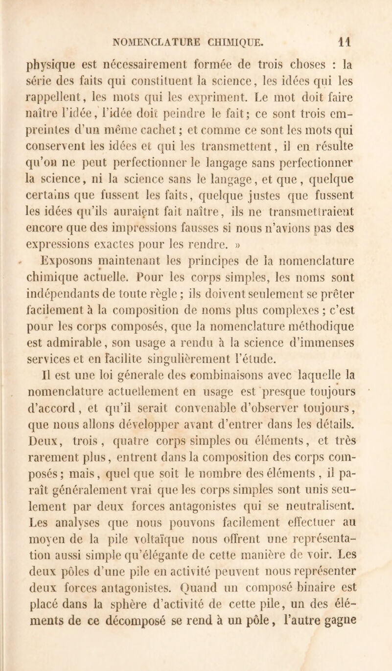 physique est nécessairement formée de trois choses : la série des faits qui constituent la science, les idées cfui les rappellent, les mots qui les expriment. Le mot doit faire naître l’idée, l’idée doit peindre le fait; ce sont trois em- preintes d’un meme cachet ; et comme ce sont les mots qui conservent les idées et qui les transmettent, il en résulte qu’on ne peut perfectionner le langage sans perfectionner la science, ni la science sans le langage, et que, quelque certains que fussent les faits, quelque justes que fussent les idées qu’ils auraient fait naître, ils ne transmettraient encore que des impressions fausses si nous n’avions pas des expressions exactes pour les rendre. » Exposons maintenant les principes de la nomenclature chimique actuelle. Pour les corps simples, les noms sont indépendants de toute règle ; ils doivent seulement se prêter facilement à la composition de noms plus complexes ; c’est pour les corps composés, que la nomenclature méthodique est admirable, son usage a rendu à la science d’immenses services et en facilite singulièrement l’étude. Il est une loi générale des combinaisons avec laquelle la nomenclature actuellement en usage est presque toujours d’accord, et qu’il serait convenable d’observer toujours, que nous allons développer avant d’entrer dans les détails. Deux, trois, quatre corps simples ou éléments, et très rarement plus, entrent dans la composition des corps com- posés ; mais, quel que soit le nombre des éléments , il pa- raît généralement vrai que les corps simples sont unis seu- lement par deux forces antagonistes qui se neutralisent. Les analyses que nous pouvons facilement elTectuer au moyen de la pile voltaïque nous offrent une représenta- tion aussi simple qu’élégante de cette manière de voir. Les deux pôles d’une pile en activité peuvent nous représenter deux forces antagonistes. Quand un composé binaire est placé dans la sphère d’activité de cette pile, un des élé- ments de ce décomposé se rend à un pôle, l’autre gagne