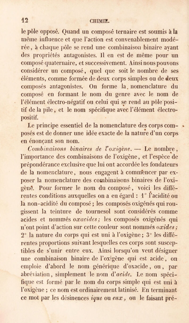 le pôle opposé. Quand un composé ternaire est soumis à la même influence et que Faction est convenablement modé- rée , à chaque pôle se rend une combinaison binaire ayant des propriétés antagonistes. Il en est de même pour un composé quaternaire, et successivement. Ainsi nous pouvons considérer un composé, quel que soit le nombre de ses éléments, comme formée de deux corps simples ou de deux composés antagonistes. On forme la. nomenclature du composé en formant le nom du genre avec le nom de l’élément électro-négatif ou celui qui se rend au pôle'posi- tif de la pile, et le nom spécifique avec l’élément électro- positif. Le principe essentiel de la nomenclature des corps com- posés est de donner une idée exacte de la nature d’un corps en énonçant son nom. a Combinaisons binaires de l’oxigene. — Le nombre, l’importance des combinaisons de l’oxigène, et l’espèce de prépondérance exclusive que lui ont accordée les fondateurs de la nomenclature, nous engagent à comm'encer par ex- poser la nomenclature des combinaisons binaires de l’oxi- gènê. Pour former le nom du composé, voici les diffé- rentes conditions auxquelles on a eu égard : 1“ l’acidité ou la non-acidité du composé ; les composés oxigénés qui rou- gissent la teinture de tournesol sont considérés comme acides et nommés oxacides; les composés oxigénés cjui n’ont point d’action sur cette couleur sont nommés oxides; 2° la nature du corps qui est uni à l’oxigène; 3 les diffé- rentes proportions suivant lesquelles ces corps sont suscep- tibles de s’unir entre eux. Ainsi lorsc{u’on veut désigner une combinaison binaire de l’oxigène cpii est acide, on emploie d’abord le nom générique d’oxacide, ou, par abréviation, simplement le nom cVacide. Le nom spéci- fique est formé par le nom du corps simple qui est uni à l’oxigène ; ce nom est ordinairement latinisé. En terminant ce mot par les désinences ique ou eux, ou le faisant pré-