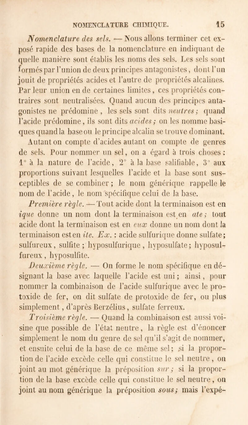 Nomenclature des sels. — Nous allons terminer cet ex- posé rapide des bases de la nomenclature en indiquant de quelle manière sont établis les noms des sels. Les sels sont formés par runion de deux principes antagonistes, dont run jouit de propriétés acides et l’autre de propriétés alcalines. Par leur union en de certaines limites, ces propriétés con- traires sont neutralisées. Quand aucun des principes anta- gonistes ne prédomine, les sels sont dits quand l’acide prédomine, ils sont dits acides ; on les nomme basi- ques quandla baseou le principe alcalin se trouve dominant. Autant on compte d’acides autant on compte de genres de sels. Pour nommer un sel, on a égard à trois choses : 1° à la nature de l’acide, 2° à la base salifiable, 3 aux proportions suivant lesquelles l’acide et la base sont sus- ceptibles de se combiner ; le nom générique rappelle le nom de l’acide, le nom spécifique celui de la base. Première règle. —Tout acide dont la terminaison est en ique donne un nom dont la terminaison est en ate ; tout acide dont la terminaison est en eux donne un nom dont la terminaison esten ite. Ex. : acide sulfurique donne sulfate; sulfureux, sulfite ; hyposulfurique , hyposulfate ; hyposul- fureux, hyposulfite. Deuxième règle. — On forme le nom spécifique en dé- signant la ba.se avec laquelle l’acide est uni ; ainsi, pour nommer la combinaison de l’acide sulfurique avec le pro- toxide de fer, on dit sulfate de protoxide de fer, ou plus simplement, d’après Berzélius, sulfate ferreux. Troisième règle. — Quand la combinaison est aussi voi- sine que possible de l’état neutre, la règle est d’énoncer simplement le nom du genre de sel qu’il s’agit de nommer, et ensuite celui de la base de ce même sel; >si la propor- tion de l’acide excède celle qui constitue le sel neutre, on joint au mot générique la préposition si la propor- tion de la base excède celle qui constitue le sel neutre, on joint au nom générique la préposition sous; mais l’expé-