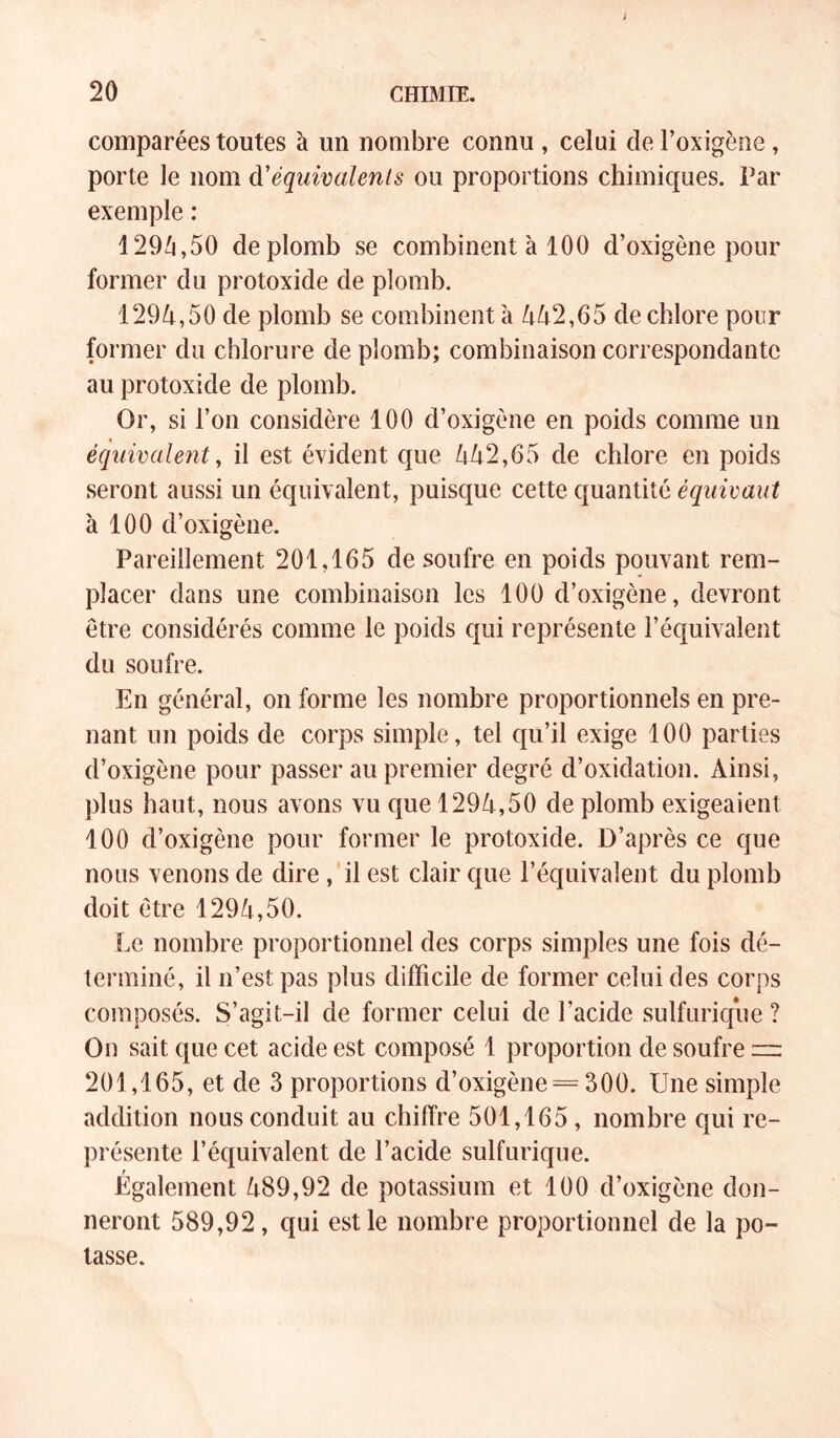 comparées toutes à un nombre connu , celui de l’oxigène, porte le nom à'équimlenls ou proportions chimiques. Par exemple : 129^,50 de plomb se combinent à 100 d’oxigène pour former du protoxide de plomb. 1294,50 de plomb se combinent à 442,65 de chlore pour former du chlorure de plomb; combinaison correspondante au protoxide de plomb. Or, si l’on considère 100 d’oxigène en poids comme un équivalent^ il est évident que 442,65 de chlore en poids seront aussi un équivalent, puisque cette quantité équivaut à 100 d’oxigène. Pareillement 201,165 de soufre en poids pouvant rem- placer dans une combinaison les 100 d’oxigène, devront être considérés comme le poids qui représente l’équivalent du soufre. En général, on forme les nombre proportionnels en pre- nant un poids de corps simple, tel qu’il exige 100 parties d’oxigène pour passer au premier degré d’oxidation. Ainsi, plus haut, nous avons vu que 1294,50 de plomb exigeaient 100 d’oxigène pour former le protoxide. D’après ce que nous venons de dire ,'il est clair que l’équivalent du plomb doit être 1294,50. Le nombre proportionnel des corps simples une fois dé- terminé, il n’est pas plus difficile de former celui des corps composés. S’agit-il de former celui de l’acide sulfurique ? On sait que cet acide est composé 1 proportion de soufre iiz 201,165, et de 3 proportions d’oxigène = 300. Une simple addition nous conduit au chiffre 501,165, nombre qui re- présente l’équivalent de l’acide sulfurique. Également 489,92 de potassium et 100 d’oxigène don- neront 589,92, qui est le nombre proportionnel de la po- tasse.