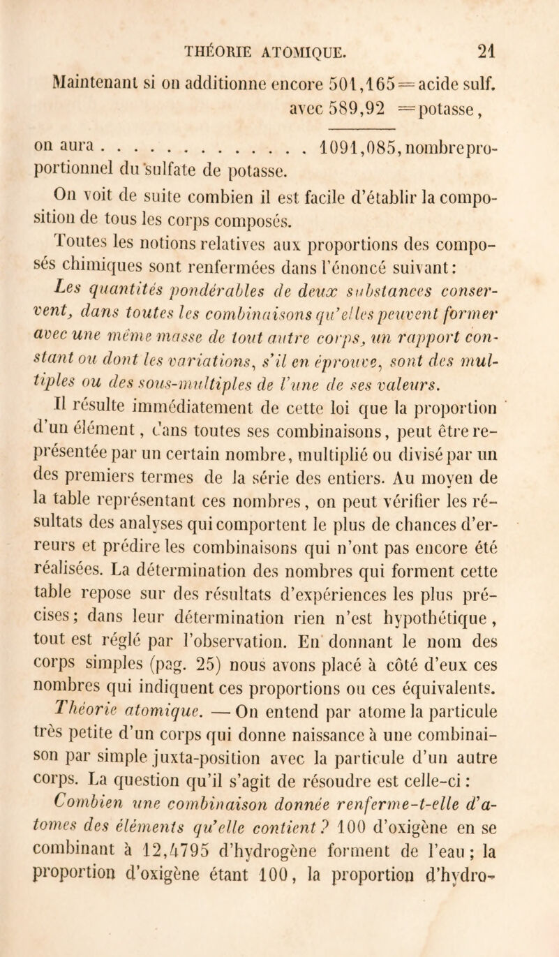 Maintenant si on additionne encore 501,165 = acide suif. avec 589,92 =potasse, 01^ 3ura 1091,085, nombre pro- portionnel dü’sulfate de potasse. On voit de suite combien il est facile d’établir la compo- sition de tous les corps composés. Toutes les notions relatives aux proportions des compo- sés chimiques sont renfermées dans l’énoncé suivant: Les quantités pondérables de deux substances conser- vent, dans toutes les combinaisons qiCeJles peiivent former avec une même masse de tout autre corps, un rapport con- stant ou dont les variations^ s'il en éprouve^ sont des mul- tiples ou des sous-multiples de l’une de ses valeurs. Il résulte immédiatement de cette loi que la proportion d un élément, tans toutes ses combinaisons, peut être re- présentée par un certain nombre, multiplié ou divisé par un des premiers termes de la série des entiers. Au moyen de la table représentant ces nombres, on peut vérifier les ré- sultats des analyses qui comportent le plus de chances d’er- reurs et prédire les combinaisons qui n’ont pas encore été réalisées. La détermination des nombres qui forment cette table repose sur des résultats d’expériences les plus pré- cises; dans leur détermination rien n’est hypothétique, tout est réglé par l’observation. En donnant le nom des corps simples (pag. 25) nous avons placé à côté d’eux ces nombres qui indiquent ces proportions ou ces équivalents. Théorie atomique. —On entend par atome la particule très petite d’un corps qui donne naissance à une combinai- son par simple juxta-position avec la particule d’un autre corps. La question qu’il s’agit de résoudre est celle-ci : Combien une combinaison donnée renferme-t-elle d’a- tomes des éléments qu'elle contient? 100 d’oxigène en se combinant à 12,/i795 d’hydrogène forment de l’eau; la proportion d’oxigène étant 100, la proportion d’hydro-