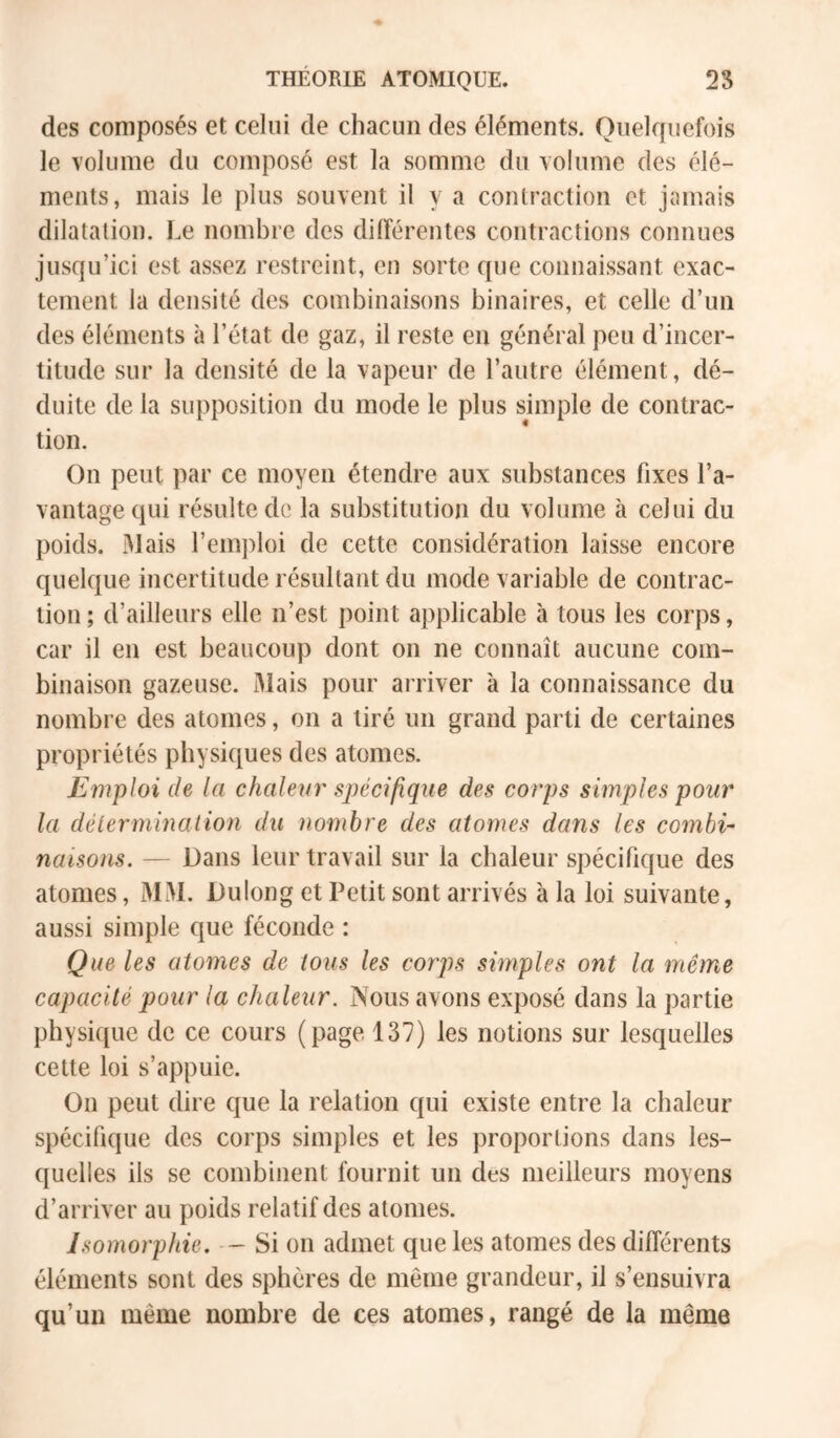 des composés et celui de chacun des éléments. Ouelrpiefois le volume du composé est la somme du volume des élé- ments, mais le plus souvent il y a contraction et jamais dilatation. Le nombre des dilîérentes contractions connues jusqu’ici est assez restreint, en sorte que connaissant exac- tement la densité des combinaisons binaires, et celle d’un des éléments à l’état de gaz, il reste en général peu d’incer- titude sur la densité de la vapeur de l’autre élément, dé- duite de la supposition du mode le plus simple de contrac- tion. On peut par ce moyen étendre aux substances fixes l’a- vantage qui résulte de la substitution du volume à celui du poids. Mais l’emploi de cette considération laisse encore quelque incertitude résultant du mode variable de contrac- tion ; d’ailleurs elle n’est point applicable à tous les corps, car il en est beaucoup dont on ne connaît aucune com- binaison gazeuse. 3Iais pour arriver à la connaissance du nombre des atomes, on a tiré un grand parti de certaines propriétés physiques des atomes. Emploi de la chalevr spécifique des corps simples pour la délermmaliou du nombre des atomes dans les combi- naisons. — Dans leur travail sur la chaleur spécifique des atomes, MM. Dulong et Petit sont arrivés à la loi suivante, aussi simple que féconde : Que les atomes de tous les corps simples ont la même capacité pour la chaleur. Nous avons exposé dans la partie physique de ce cours (page 137) les notions sur lesquelles cette loi s’appuie. On peut dire que la relation qui existe entre la chaleur spécifique des corps simples et les proportions dans les- quelles ils se combinent fournit un des meilleurs moyens d’arriver au poids relatif des atomes. Isomorphie. - Si on admet que les atomes des différents éléments sont des sphères de même grandeur, il s’ensuivra qu’un même nombre de ces atomes, rangé de la même