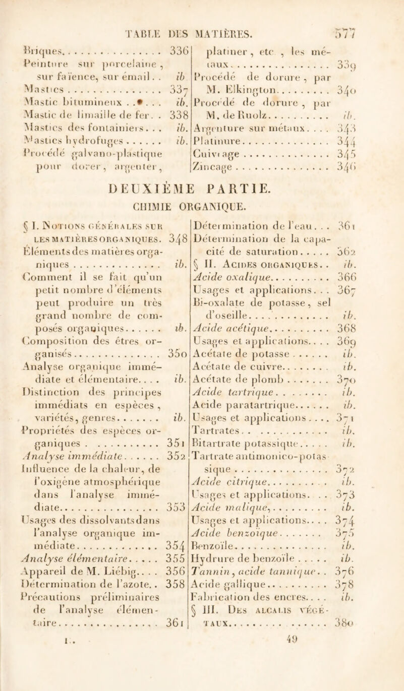 T-' V» Y** Bi i(jues 336 platiner , etc , les mé- Peinture sur porcelaine , taux 33 q sur faïence, sur émail. . ib Procédé de dorure , par Mastics 337 M. Flkington 340 Mastic bitumineux ...... ib. Proct’dé de dorure , par Mastic de limaille de fer. . 338 M. de Buolz ib. Mastics des fontainieis. . . ib. Ar.('nture sur métaux. 343 -A’astics hvdrofuges ib. Platinure 344 Plan édé gai vano-plaslique GuiVI âge 345 p<;ur dorer, argenter, Zincage 346 DELXIÈME PARTIE. CHIMIE ORGAIMQCE. § I. Notions (iKNÉnALKs suk LES MATIÈRESORGAMQIÎES. 348 Klénienls des matières orga- niques U). (Comment il se fait (ju’un petit nombre d’éléments peut produire un tics grand nomlire de com- posés orgagiques ib. <iomj)Osition des êtres or- ganisés 35o Analyse organicjue immé- diate et élémentaire.. . . ib. Distinction des principes immédiats en espèces , variétés, genres ib. Propriétés des espèces or- ganiques 351 Analyse immédiate 35?. Influence de la chaleur, de l’oxigéne atmosphérique dans J’analyse immé- diate 353 Usages des dissolvants dans l’analyse organique im- médiate . 354 Analyse élémentaire 355 -lippareil de M. Liébig.. . . 356 Détermination de l’azote.. 358 Précautions préliminaires de l’analvse élémen- «J taire . 36 i 1 . Détei mination de l’eau. . . 361 Détermination de la capa- cité de saturation 36? § II. Acides organiques. . ib. Acide oxaluiue 366 Usages et applications. . . 367 Bi-oxalate de potasse, sel d’oseille. ib. Acide acétique 368 üsa{;es et applications.. . . 36q Acétate de potasse ib. Acétate de cuivre ib. Acétate de plomb 370 Acide tartrique ib. Acide paratartrique ib. Usages et applications .... 371 Tartrates ib. Bitartrate potassiipie ib. Tait rate autimonico- potas sique 37? Acide citrique ib. Usages et apjjlications. . . 376 Acide maliqiie., ib. Usages et applications.. . . 374 Acide benzoïque 37.5 Benzoïle ib. riydrure de benzoïle ib. Tannin J acide tunnique. . 676 Acide gaüique 078 Fabrication des encres.. . . ib. § 111. Des alcalis végé- taux 3 80 4<)