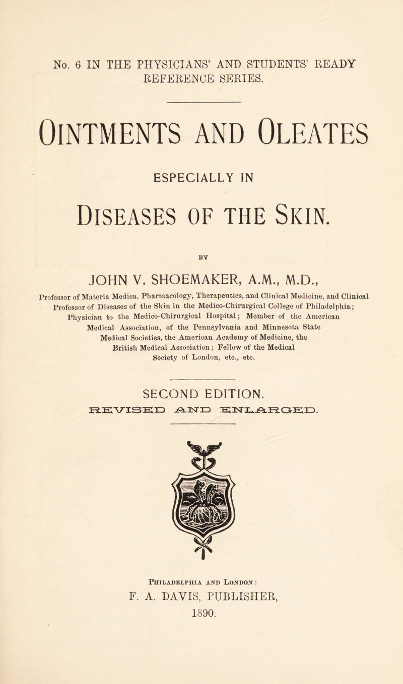 REFERENCE SERIES. Ointments and Oleates ESPECIALLY IN Diseases of the Skin. BY JOHN V. SHOEMAKER, A.M., M.D., Professor of Materia Medica, Pharmacology, Therapeutics, and Clinical Medicine, and Clinical Professor of Diseases of the Skin in the Medico-Chirurgical College of Philadelphia; Physician to the Medico-Chirurgical Hospital; Member of the American Medical Association, of the Pennsylvania and Minnesota State Medical Societies, the American Academy of Medicine, the British Medical Association; Fellow of the Medical Society of London, etc., etc. SECOND EDITION. REVISED jPlUSTID EX3STXj,jPlk.C5-EIID. Philadelphia and London : F. A. DAVIS, PUBLISHER, 1890.