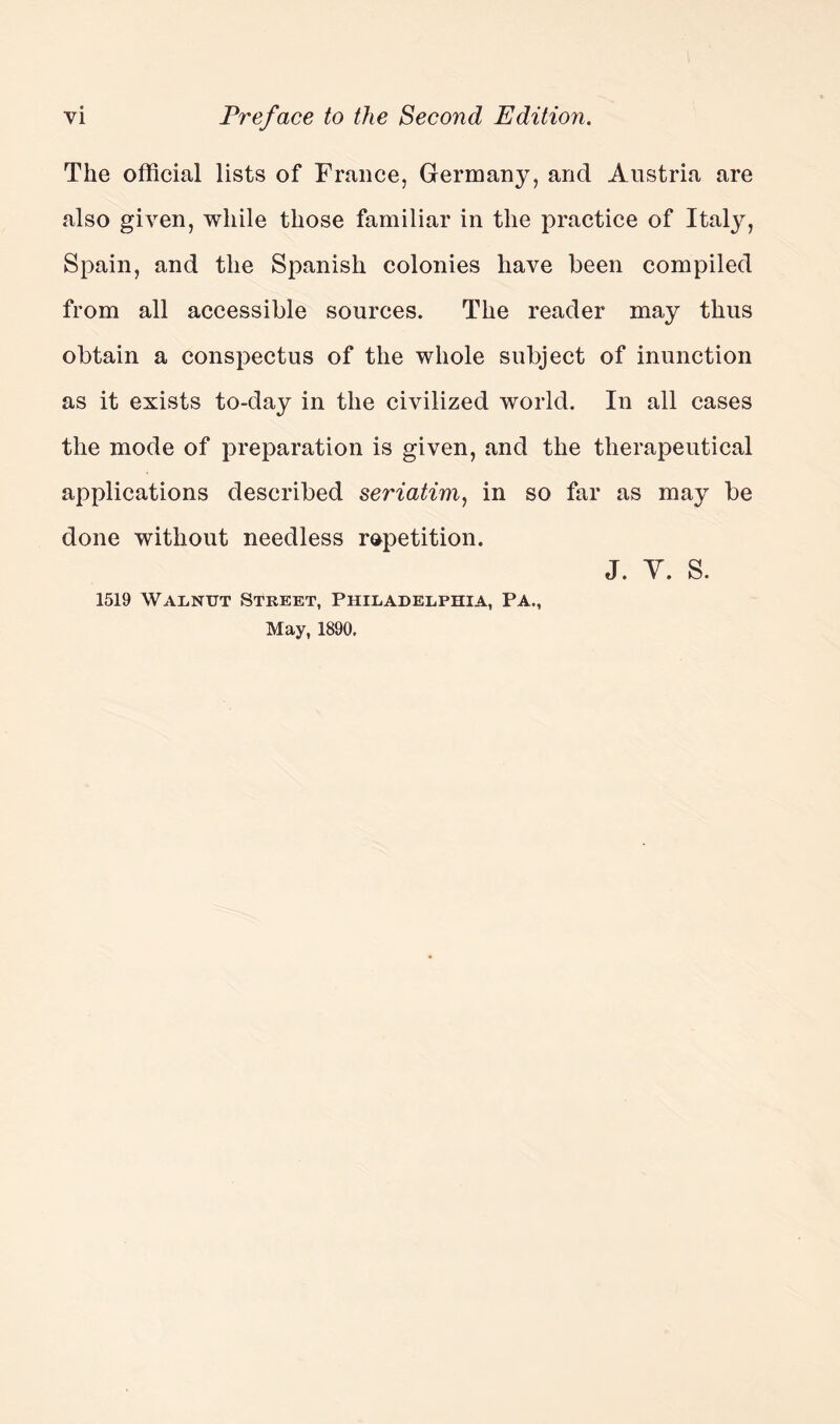 The official lists of France, Germany, and Austria are also given, while those familiar in the practice of Italy, Spain, and the Spanish colonies have been compiled from all accessible sources. The reader may thus obtain a conspectus of the whole subject of inunction as it exists to-day in the civilized world. In all cases the mode of preparation is given, and the therapeutical applications described seriatim, in so far as may be done without needless repetition. j. y. s. 1519 Walnut Street, Philadelphia, Pa., May, 1890,