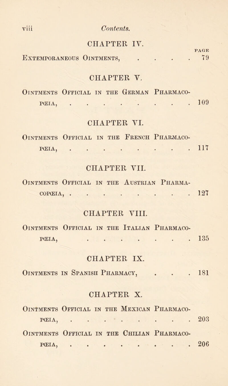 CHAPTER IV. Extemporaneous Ointments, . CHAPTER Y. Ointments Official in the German Pharmaco¬ poeia, ........ CHAPTER YI. Ointments Official in the French Pharmaco¬ poeia, . CHAPTER VII. Ointments Official in the Austrian Pharma¬ copoeia, ........ CHAPTER VIII. Ointments Official in the Italian Pharmaco¬ poeia, ....... CHAPTER IX. Ointments in Spanish Pharmacy, CHAPTER X. Ointments Official in the Mexican Pharmaco¬ poeia, ........ Ointments Official in the Chilian Pharmaco¬ poeia, ........ PAGE 79 109 117 127 135 181 203 206