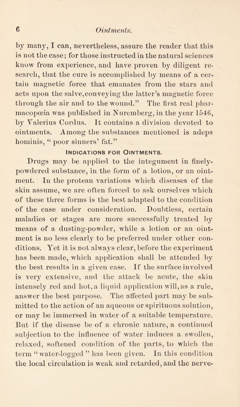 by many, I can, nevertheless, assure the reader that this is not the case; for those instructed in the natural sciences know from experience, and have proven by diligent re¬ search, that the cure is accomplished by means of a cer¬ tain magnetic force that emanates from the stars and acts upon the salve,conveying the latter’s magnetic force through the air and to the wound.” The first real phar¬ macopoeia was published in Nuremberg, in the year 1546, b}r Valerius Cordus. It contains a division devoted to ointments. Among the substances mentioned is adeps hominis, “ poor sinners’ hit.” Indications for Ointments. Drugs may be applied to the integument in finely- powdered substance, in the form of a lotion, or an oint¬ ment. In the protean variations which diseases of the skin assume, we are often forced to ask ourselves which of these three forms is the best adapted to the condition of the case under consideration. Doubtless, certain maladies or stages are more successfully treated by means of a dusting-powder, while a lotion or an oint¬ ment is no less clearly to be preferred under other con¬ ditions. Yet it is not always clear, before the experiment has been made, which application shall be attended by the best results in a given case. If the surface involved is very extensive, and the attack be acute, tiie skin intensely red and hot, a liquid application will, as a rule, answer the best purpose. The affected part may be sub¬ mitted to the action of an aqueous or spirituous solution, or may be immersed in water of a suitable temperature. But if the disease be of a chronic nature, a continued subjection to the influence of water induces a swollen, relaxed, softened condition of the parts, to which the term “ water-looked ” lias been given. In this condition the local circulation is weak and retarded, and the nerve-