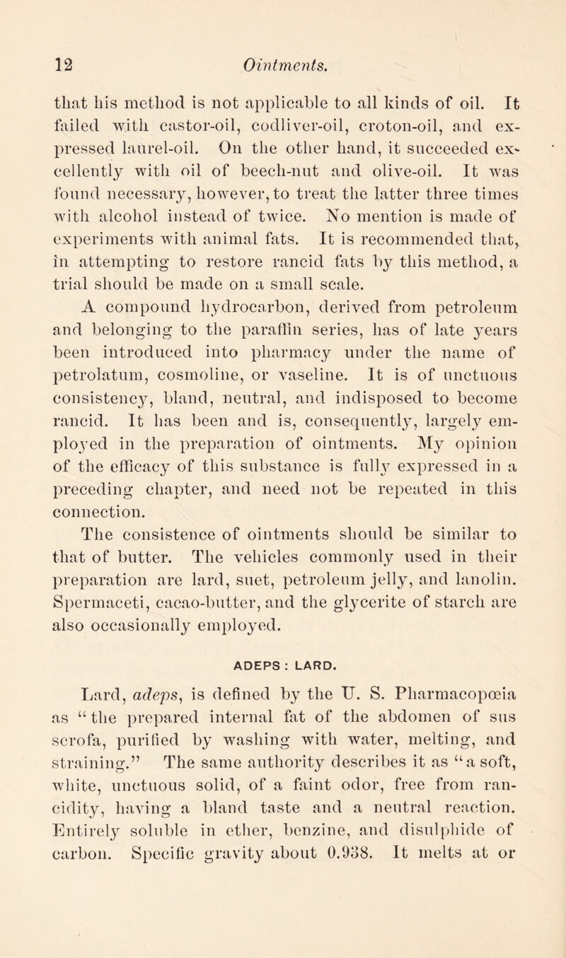 that his method is not applicable to all kinds of oil. It failed with castor-oil, codliver-oil, croton-oil, and ex¬ pressed laurel-oil. On the other hand, it succeeded exp¬ ediently with oil of beech-nut and olive-oil. It was found necessary, however, to treat the latter three times with alcohol instead of twice. No mention is made of experiments with animal fats. It is recommended that,, in attempting to restore rancid fats by this method, a trial should be made on a small scale. A compound hydrocarbon, derived from petroleum and belonging to the paraffin series, has of late years been introduced into pharmacy under the name of petrolatum, cosmoline, or vaseline. It is of unctuous consistencjq bland, neutral, and indisposed to become rancid. It has been and is, consequently, largely em¬ ployed in the preparation of ointments. My opinion of the efficacy of this substance is fulty expressed in a preceding chapter, and need not be repeated in this connection. The consistence of ointments should be similar to that of butter. The vehicles commonly used in their preparation are lard, suet, petroleum jelly, and lanolin. Spermaceti, cacao-butter, and the glycerite of starch are also occasionally employed. ADEPS : LARD. Lard, adeps, is defined by the U. S. Pharmacopoeia as “ the prepared internal fat of the abdomen of sus scrofa, purified by washing with water, melting, and straining.” The same authority describes it as ua soft, white, unctuous solid, of a faint odor, free from ran¬ cidity, having a bland taste and a neutral reaction. Entirely soluble in ether, benzine, and disulphide of carbon. Specific gravity about 0.938. It melts at or