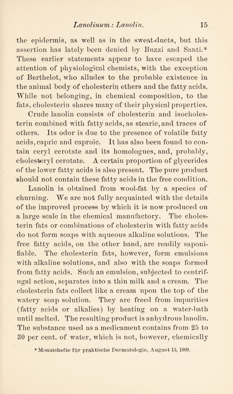 the epidermis, as well as in the sweat-ducts, but this assertion has lately been denied by Buzzi and Santi.* These earlier statements appear to have escaped the attention of physiological chemists, with the exception of Berthelot, who alludes to the probable existence in the animal body of cholesterin ethers and the fatty acids. While not belonging, in chemical composition, to the fats, cholesterin shares many of their physical properties. Crude lanolin consists of cholesterin and isocholes- terin combined with fatty acids, as stearic, and traces of others. Its odor is due to the presence of volatile fatty acids, capric and caproic. It has also been found to con¬ tain ceryl cerotate and its homologues, and, probably, cholesteiyl cerotate. A certain proportion of glycerides of the lower fatty acids is also present. The pure product should not contain these fatty acids in the free condition. Lanolin is obtained from wool-fat by a species of churning. We are not fully acquainted with the details of the improved proces-s by which it is now produced on a large scale in the chemical manufactory. The choles¬ terin fats or combinations of cholesterin with fatt}T acids do not form soaps with aqueous alkaline solutions. The free fatty acids, on the other hand, are readily saponi¬ fiable. The cholesterin fats, however, form emulsions with alkaline solutions, and also with the soaps formed from fatty acids. Such an emulsion, subjected to centrif¬ ugal action, separates into a thin milk and a cream. The cholesterin fats collect like a cream upon the top of the watery soap solution. They are freed from impurities (fatty acids or alkalies) by heating on a water-bath until melted. The resulting product is anhydrous lanolin. The substance used as a medicament contains from 25 to 30 per cent, of water, which is not, however, chemically *Monatsliefte fi\r pr^ktisclie Deraiatologie, August 15, 1889.