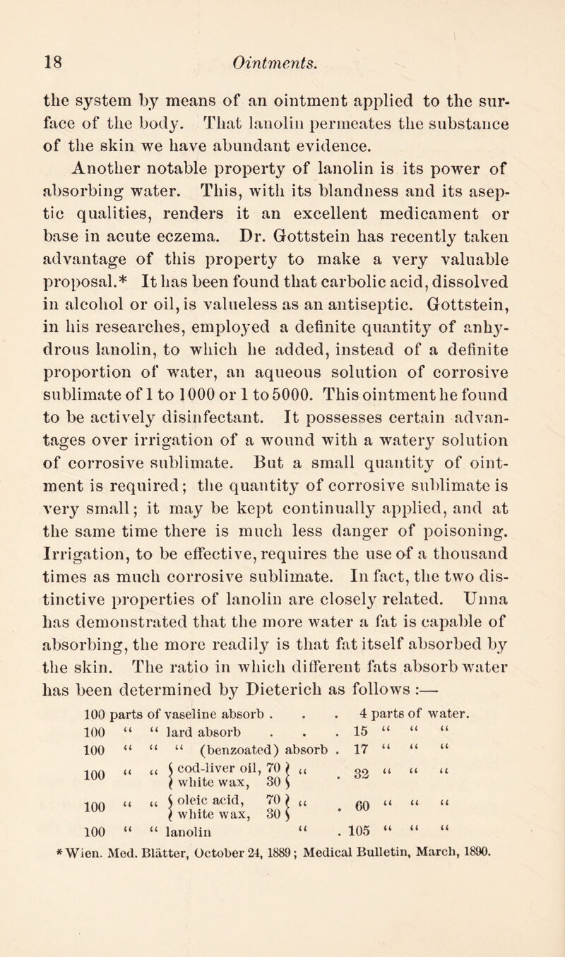 the system by means of an ointment applied to the sur¬ face of the body. That lanolin permeates the substance of the skin we have abundant evidence. Another notable property of lanolin is its power of absorbing water. This, with its blandness and its asep¬ tic qualities, renders it an excellent medicament or base in acute eczema. Dr. Gottstein has recently taken advantage of this property to make a very valuable proposal.* It has been found that carbolic acid, dissolved in alcohol or oil, is valueless as an antiseptic. Gottstein, in his researches, employed a definite quantity of anhy¬ drous lanolin, to which he added, instead of a definite proportion of water, an aqueous solution of corrosive sublimate of 1 to 1000 or 1 to 5000. This ointment he found to be actively disinfectant. It possesses certain advan¬ tages over irrigation of a wound with a watery solution of corrosive sublimate. But a small quantity of oint¬ ment is required ; the quantity of corrosive sublimate is very small; it may be kept continually applied, and at the same time there is much less danger of poisoning. Irrigation, to be effective, requires the use of a thousand times as much corrosive sublimate. In fact, the two dis¬ tinctive properties of lanolin are closely related. Unna has demonstrated that the more water a fat is capable of absorbing, the more readily is that fat itself absorbed by the skin. The ratio in which different fats absorb water has been determined by Dieterich as follows :— 100 parts of vaseline absorb ... 4 parts of water. 100 “ “ lard absorb . . . 15 “ “ “ 100 “ “ “ (benzoated) absorb . 17 “ “ “ 100 “ “ i c9a.;Iiver oil’ ™ j “ . 32 “ “ “ J white wax, o0 ) 100 u u $ oleic acid, 70) u 60 u « u ( white wax, 30 $ 100 “ “ lanolin “ . 105 “ “ “ *Wien. Med. Blatter, October 24, 1889; Medical Bulletin, March, 1890.