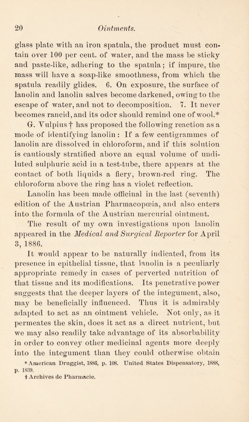 glass plate with an iron spatula, the product must con¬ tain over 100 per cent, of water, and the mass be sticky and paste-like, adhering to the spatula; if impure, the mass will have a soap-like smoothness, from which the spatula readily glides. 6. On exposure, the surface of lanolin and lanolin salves become darkened, owing to the escape of water, and not to decomposition. 7. It never becomes rancid, and its odor should remind one of wool.* Gr. Vulpius ■{* has proposed the following reaction as a mode of identifying lanolin : If a few centigrammes of lanolin are dissolved in chloroform, and if this solution is cautiously stratified above an equal volume of undi¬ luted sulphuric acid in a test-tube, there appears at the contact of both liquids a fieiy, brown-red ring. The chloroform above the ring has a violet reflection. Lanolin has been made officinal in the last (seventh) edition of the Austrian Pharmacopoeia, and also enters into the formula of the Austrian mercurial ointment. The result of my own investigations upon lanolin appeared in the Medical and Surgical Reporter for April 3, 1886. It would appear to be naturally indicated, from its presence in epithelial tissue, that lanolin is a peculiarly appropriate remedy in cases of perverted nutrition of that tissue and its modifications. Its penetrative power suggests that the deeper layers of the integument, also, may be beneficially influenced. Thus it is admirably adapted to act as an ointment vehicle. Not only, as it permeates the skin, does it act as a direct nutrient, but we may also readily take advantage of its absorbability in order to convey other medicinal agents more deeply into the integument than they could otherwise obtain * American Druggist, 1886, p. 108. United States Dispensatory, 1888, p. 1839. t Archives de Pliarmacie.