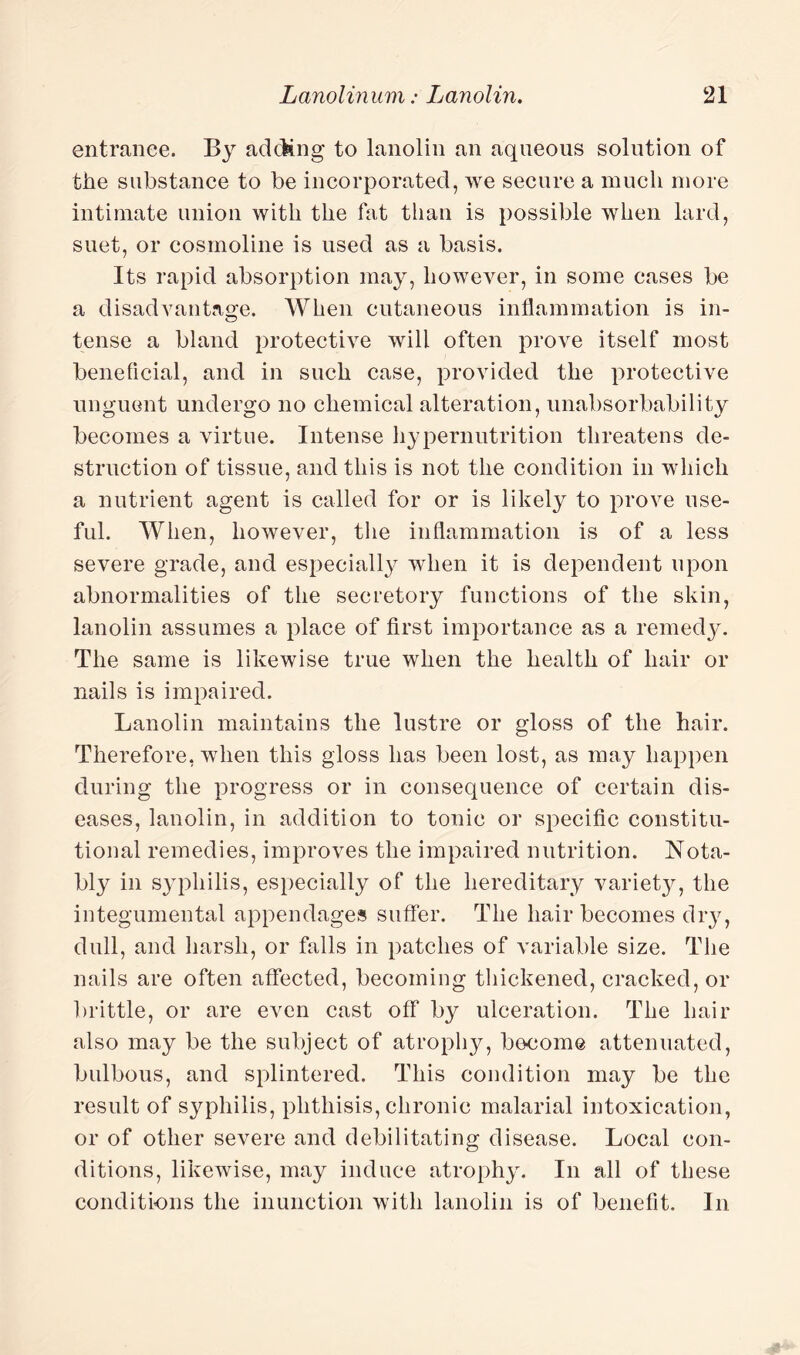 entrance. By adding to lanolin an aqueous solution of the substance to be incorporated, we secure a much more intimate union with the fat than is possible when lard, suet, or cosmoline is used as a basis. Its rapid absorption may, however, in some cases be a disadvantage. When cutaneous inflammation is in- tense a bland protective will often prove itself most beneficial, and in such case, provided the protective unguent undergo no chemical alteration, unabsorbability becomes a virtue. Intense hypernutrition threatens de¬ struction of tissue, and this is not the condition in which a nutrient agent is called for or is likely to prove use¬ ful. When, however, the inflammation is of a less severe grade, and especially when it is dependent upon abnormalities of the secretory functions of the skin, lanolin assumes a place of first importance as a remedy. The same is likewise true when the health of hair or nails is impaired. Lanolin maintains the lustre or gloss of the hair. Therefore, when this gloss has been lost, as may happen during the progress or in consequence of certain dis¬ eases, lanolin, in addition to tonic or specific constitu¬ tional remedies, improves the impaired nutrition. Nota¬ bly in syphilis, especially of the hereditary varietjq the integumental appendages suffer. The hair becomes dry, dull, and harsh, or falls in patches of variable size. The nails are often affected, becoming thickened, cracked, or brittle, or are even cast off by ulceration. The hair also may be the subject of atrophy, become attenuated, bulbous, and splintered. This condition may be the result of syphilis, phthisis, chronic malarial intoxication, or of other severe and debilitating disease. Local con¬ ditions, likewise, may induce atrophy. In all of these conditions the inunction with lanolin is of benefit. In