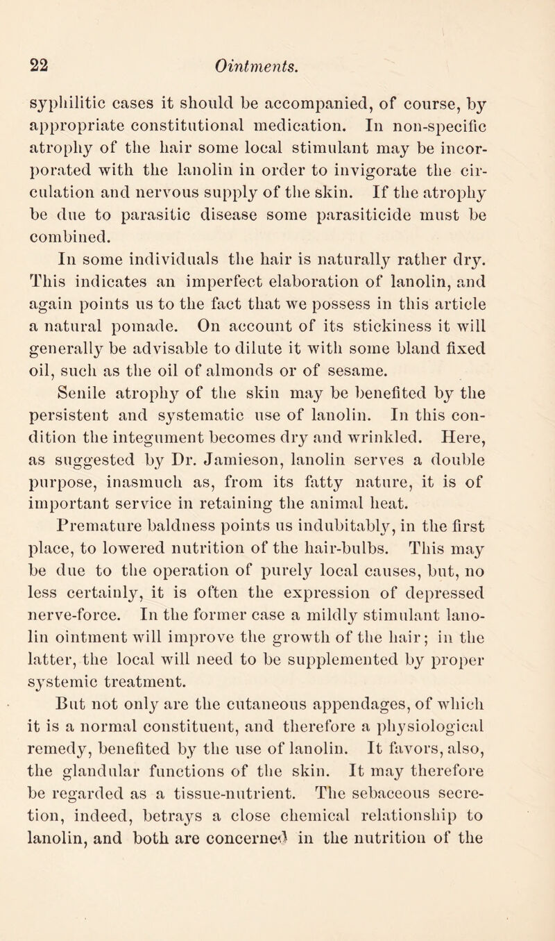 syphilitic cases it should be accompanied, of course, by appropriate constitutional medication. In non-specific atrophy of the hair some local stimulant may be incor¬ porated with the lanolin in order to invigorate the cir¬ culation and nervous supply of the skin. If the atrophy be due to parasitic disease some parasiticide must be combined. In some individuals the hair is naturally rather dry. This indicates an imperfect elaboration of lanolin, and again points us to the fact that we possess in this article a natural pomade. On account of its stickiness it will generally be advisable to dilute it with some bland fixed oil, such as the oil of almonds or of sesame. Senile atrophy of the skin may be benefited by the persistent and systematic use of lanolin. In this con¬ dition the integument becomes dry and wrinkled. Here, as suggested by Dr. Jamieson, lanolin serves a double purpose, inasmuch as, from its fatty nature, it is of important service in retaining the animal heat. Premature baldness points us indubitably, in the first place, to lowered nutrition of the liair-bulbs. This may be due to the operation of purely local causes, but, no less certainly, it is often the expression of depressed nerve-force. In the former case a mildly stimulant lano¬ lin ointment will improve the growth of the hair; in the latter, the local will need to be supplemented by proper systemic treatment. But not only are the cutaneous appendages, of which it is a normal constituent, and therefore a physiological remedy, benefited by the use of lanolin. It favors, also, the glandular functions of the skin. It may therefore be regarded as a tissue-nutrient. The sebaceous secre¬ tion, indeed, betrays a close chemical relationship to lanolin, and both are concerned in the nutrition of the