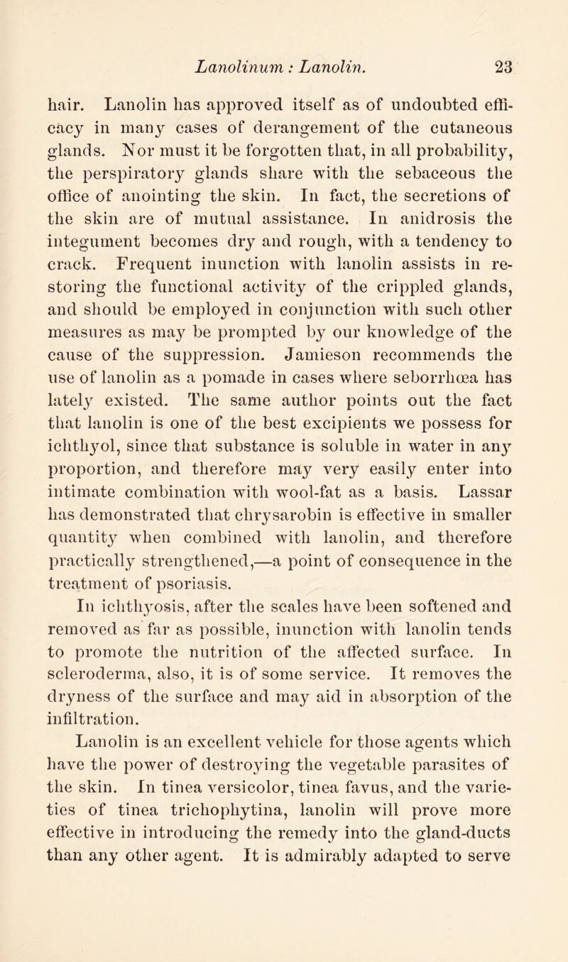 hair. Lanolin lias approved itself as of undoubted effi¬ cacy in many cases of derangement of the cutaneous glands. Nor must it be forgotten that, in all probabilhy, the perspiratory glands share with the sebaceous the office of anointing the skin. In fact, the secretions of the skin are of mutual assistance. In anidrosis the integument becomes dry and rough, with a tendency to crack. Frequent inunction with lanolin assists in re¬ storing the functional activity of the crippled glands, and should be employed in conjunction with such other measures as ma}^ be prompted by our knowledge of the cause of the suppression. Jamieson recommends the use of lanolin as a pomade in cases where seborrhcea has lately existed. The same author points out the fact that lanolin is one of the best excipients we possess for ichthy^ol, since that substance is soluble in water in an}r proportion, and therefore may very easily enter into intimate combination with wool-fat as a basis. Lassar has demonstrated that clirysarobin is effective in smaller quantity when combined with lanolin, and therefore practically strengthened,—a point of consequence in the treatment of psoriasis. In ichthyosis, after the scales have been softened and removed as far as possible, inunction with lanolin tends to promote the nutrition of the affected surface. In scleroderma, also, it is of some service. It removes the dryness of the surface and may aid in absorption of the infiltration. Lanolin is an excellent vehicle for those agents which have the power of destroying the vegetable parasites of the skin. In tinea versicolor, tinea favus, and the varie¬ ties of tinea tricliophytina, lanolin will prove more effective in introducing the remedy into the gland-ducts than any other agent. It is admirably adapted to serve