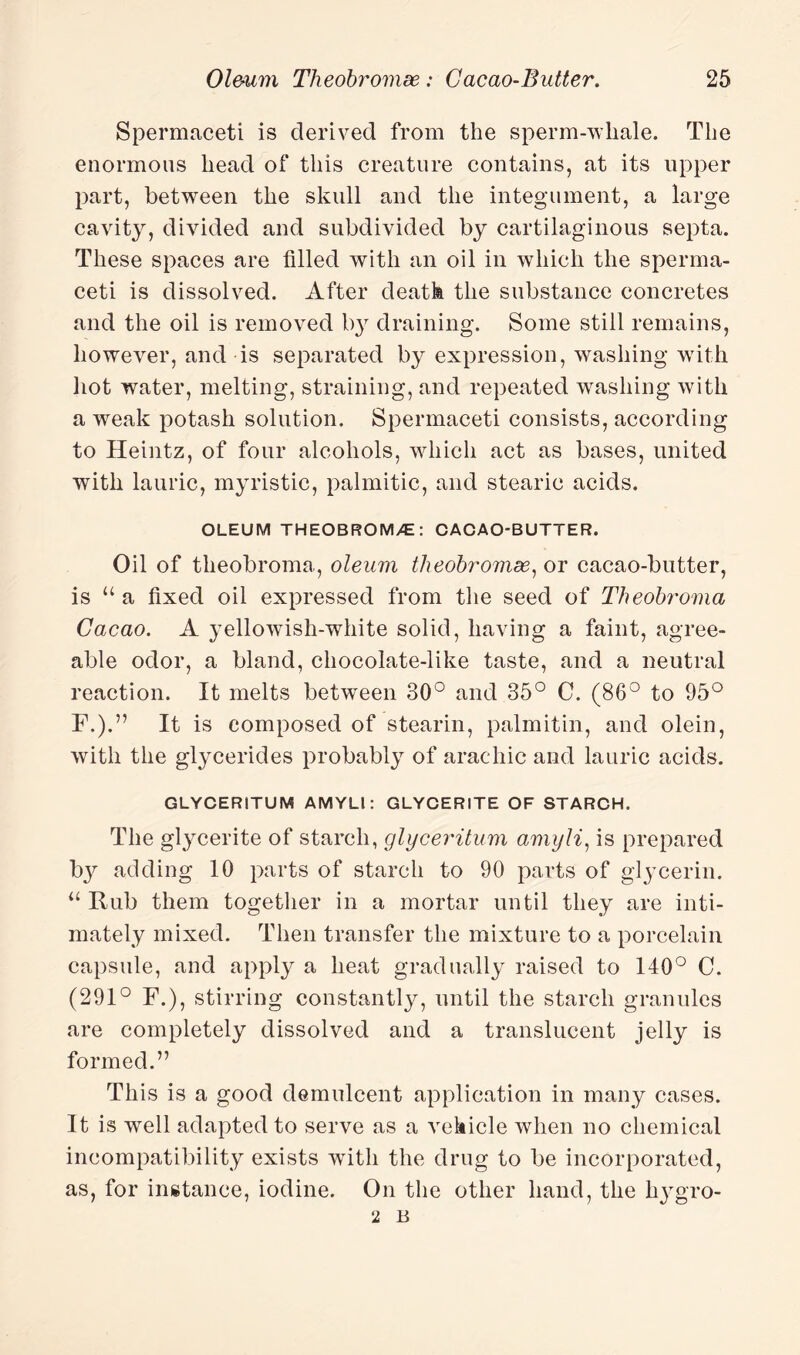 Spermaceti is derived from the sperm-whale. The enormous head of this creature contains, at its upper part, between the skull and the integument, a large cavity, divided and subdivided by cartilaginous septa. These spaces are filled with an oil in which the sperma¬ ceti is dissolved. After death the substance concretes and the oil is removed l>3r draining. Some still remains, however, and is separated by expression, washing with hot water, melting, straining, and repeated washing with a weak potash solution. Spermaceti consists, according to Heintz, of four alcohols, which act as bases, united with lauric, myristic, palmitic, and stearic acids. OLEUM THEOBROM>£: CACAO-BUTTER. Oil of theobroma, oleum theobromse, or cacao-butter, is u a fixed oil expressed from the seed of Theobroma Cacao. A yellowish-white solid, having a faint, agree¬ able odor, a bland, chocolate-like taste, and a neutral reaction. It melts between 30° and 35° C. (86° to 95° F.).” It is composed of stearin, palmitin, and olein, with the glycerides probably of arachic and lauric acids. GLYCERITUM AMYLl: GLYCERITE OF STARCH. The glycerite of starch, glyceritum amyli, is prepared by adding 10 parts of starch to 90 parts of glycerin. “ Rub them together in a mortar until they are inti¬ mately mixed. Then transfer the mixture to a porcelain capsule, and apply a heat gradually raised to 140° C. (291° F.), stirring constantly, until the starch granules are completely dissolved and a translucent jelly is formed.” This is a good demulcent application in many cases. It is well adapted to serve as a vehicle when no chemical incompatibility exists with the drug to be incorporated, as, for instance, iodine. On the other hand, the liygro- 2 B