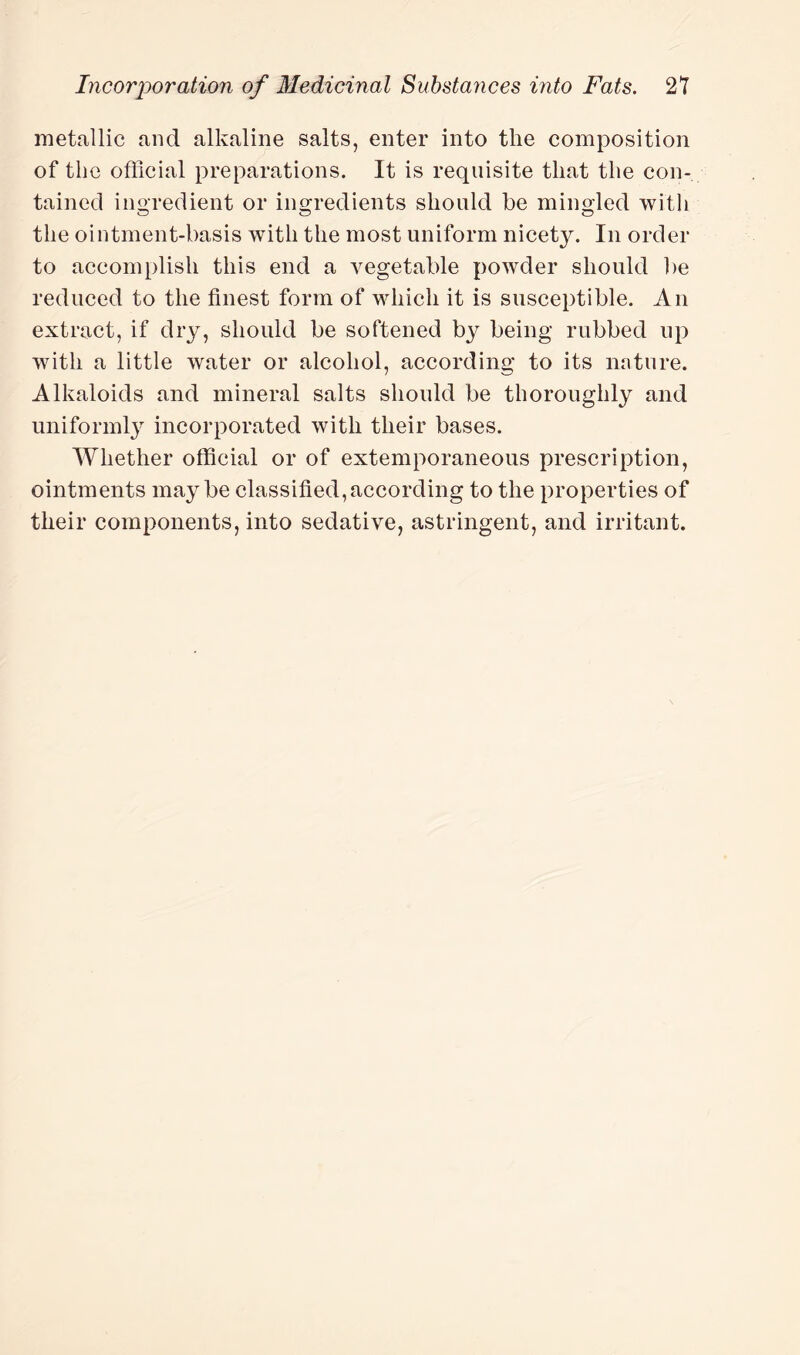 metallic and alkaline salts, enter into the composition of the official preparations. It is requisite that the con¬ tained ingredient or ingredients should be mingled with the ointment-basis with the most uniform nicety. In order to accomplish this end a vegetable powder should be reduced to the finest form of which it is susceptible. An extract, if dry, should be softened by being rubbed up with a little water or alcohol, according to its nature. Alkaloids and mineral salts should be thoroughly and uniformly incorporated with their bases. Whether official or of extemporaneous prescription, ointments maybe classified, according to the properties of their components, into sedative, astringent, and irritant.