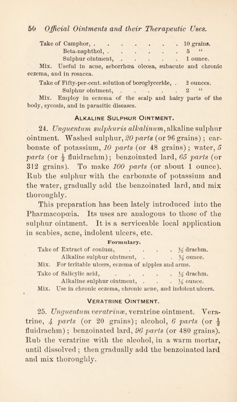 Take of Camphor,.10 grains. Beta-naphthol,.5 “ Sulphur ointment,.1 ounce. Mix. Useful in acne, sehorrhcea oleosa, subacute and chronic eczema, and in rosacea. Take of Fifty-per-cent, solution of boroglyceride, . 3 ounces. Sulphur ointment,.2 “ Mix. Employ in eczema of the scalp and hairy parts of the body, sycosis, and in parasitic diseases. Alkaline Sulphur Ointment. 24. Unguentum sulphuris alkalinum, alkaline sulphur ointment. Washed sulphur, 20 parts (or 96 grains) ; car¬ bonate of potassium, 10 parts (or 48 grains) ; water, 5 parts (or J fluidrachm); benzoinated lard, 65 parts (or 312 grains). To make 100 parts (or about 1 ounce). Rub the sulphur with the carbonate of potassium and the water, gradually add the benzoinated lard, and mix thoroughly. This preparation has been lately introduced into the Pharmacopoeia. Its uses are analogous to those of the sulphur ointment. It is a serviceable local application in scabies, acne, indolent ulcers, etc. Formulary. Take of Extract of conium, . . . * K drachm. Alkaline sulphur ointment, . . y2 ounce. Mix. For irritable ulcers, eczema of nipples and arms. Take of Salicylic acid,.y drachm. Alkaline sulphur ointment, . . . y ounce. Mix. Use in chronic eczema, chronic acne, and indolent ulcers. Veratrine Ointment. 25. Unguentum veratrinse, veratrine ointment. Vera¬ trine, If. parts (or 20 grains); alcohol, 6 parts (or ^ fluidrachm); benzoinated lard, 96 parts (or 480 grains). Rub the veratrine with the alcohol, in a warm mortar, until dissolved ; then gradually add the benzoinated lard and mix thoroughly.