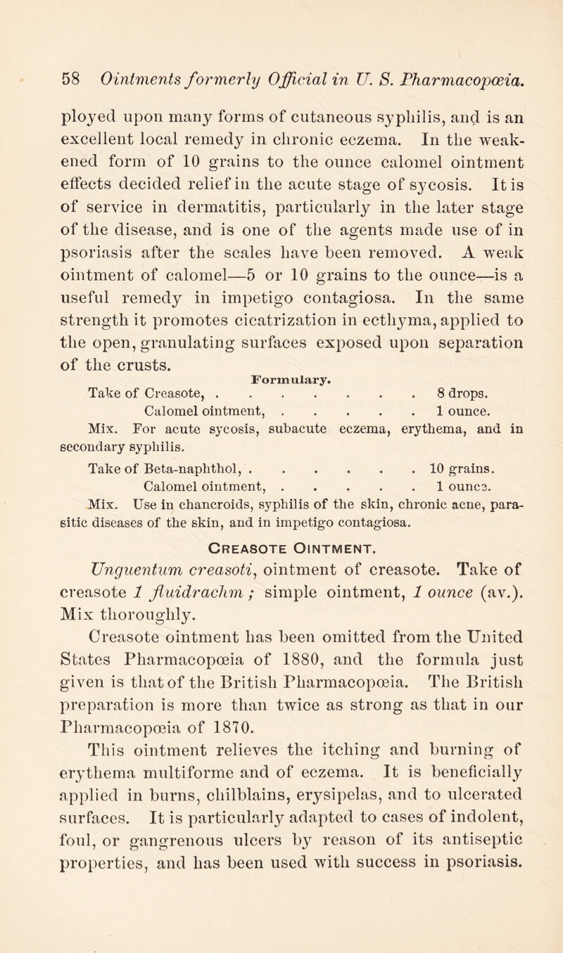 ployed upon many forms of cutaneous syphilis, and is an excellent local remedy in chronic eczema. In the weak¬ ened form of 10 grains to the ounce calomel ointment effects decided relief in the acute stage of sycosis. It is of service in dermatitis, particularly in the later stage of the disease, and is one of the agents made use of in psoriasis after the scales have been removed. A weak ointment of calomel—5 or 10 grains to the ounce—is a useful remedy in impetigo contagiosa. In the same strength it promotes cicatrization in ecthyma, applied to the open, granulating surfaces exposed upon separation of the crusts. Formulary. Take of Creasote,.8 drops. Calomel ointment,.1 ounce. Mix. For acute sycosis, subacute eczema, erythema, and in secondary syphilis. Take of Beta-naplithol,.10 grains. Calomel ointment,.1 ounce. Mix. Use in chancroids, syphilis of the skin, chronic acne, para¬ sitic diseases of the skin, and in impetigo contagiosa. Creasote Ointment. Unguentum creasoti1 ointment of creasote. Take of creasote 1 Jtuidrachm; simple ointment, 1 ounce (av.). Mix thoroughly. Creasote ointment has been omitted from the United States Pharmacopoeia of 1880, and the formula just given is that of the British Pharmacopoeia. The British preparation is more than twice as strong as that in our Pharmacopoeia of 1870. This ointment relieves the itching and burning of erythema multiforme and of eczema. It is beneficially applied in burns, chilblains, erysipelas, and to ulcerated surfaces. It is particularly adapted to cases of indolent, foul, or gangrenous ulcers by reason of its antiseptic properties, and has been used with success in psoriasis.